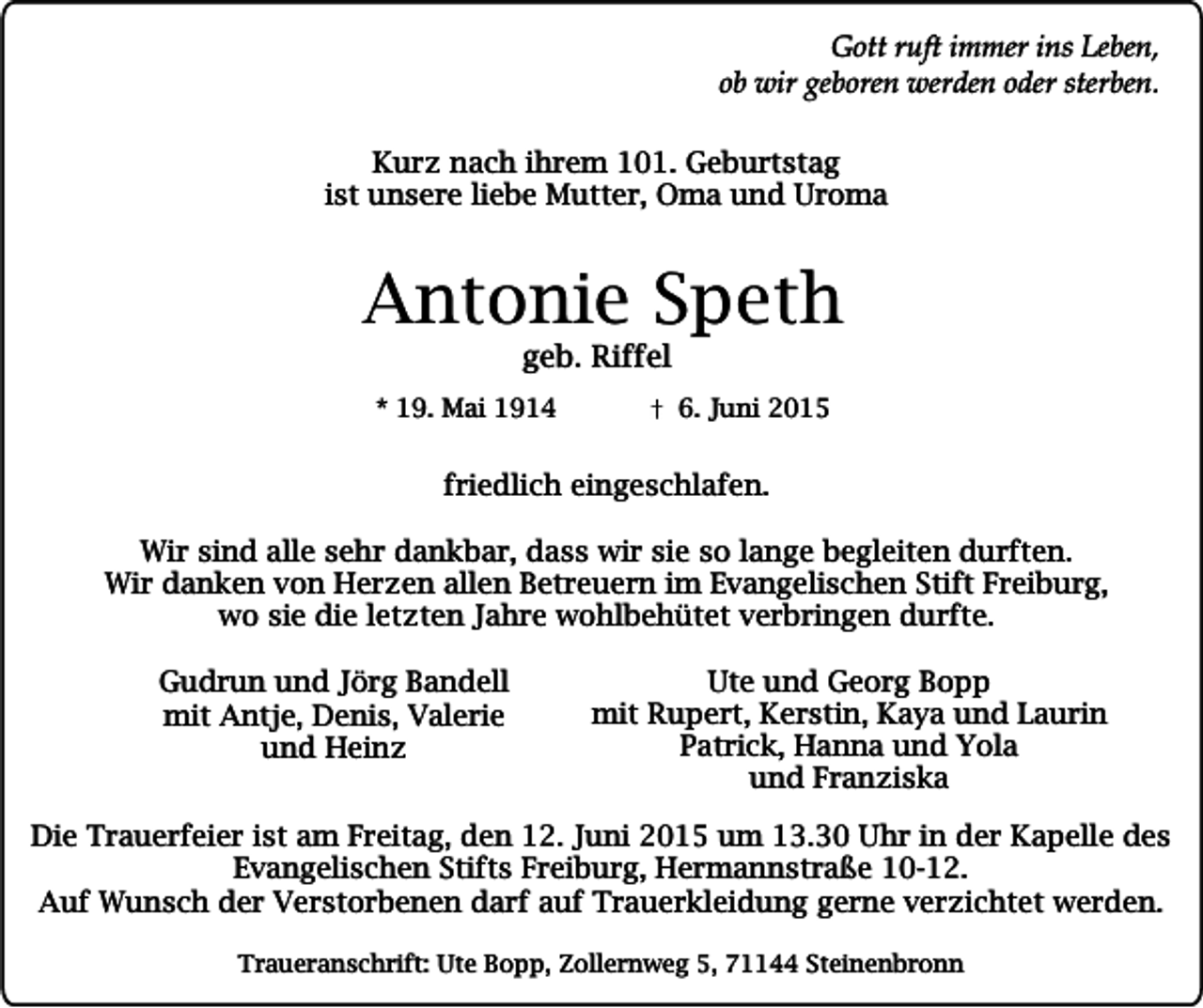 <p>Gott ruft immer ins Leben,<br />ob wir geboren werden oder sterben.<br />Kurz nach ihrem 101. Geburtstag<br />ist unsere liebe Mutter, Oma und Uroma</p><p>Antonie Speth<br />geb. Riffel</p><p>* 19. Mai 1914</p><p>6. Juni 2015</p><p>friedlich eingeschlafen.<br />Wir sind alle sehr dankbar, dass wir sie so lange begleiten durften.<br />Wir danken von Herzen allen Betreuern im Evangelischen Stift Freiburg,<br />wo sie die letzten Jahre wohlbehütet verbringen durfte.<br />Gudrun und Jörg Bandell<br />mit Antje, Denis, Valerie<br />und Heinz</p><p>Ute und Georg Bopp<br />mit Rupert, Kerstin, Kaya und Laurin<br />Patrick, Hanna und Yola<br />und Franziska</p><p>Die Trauerfeier ist am Freitag, den 12. Juni 2015 um 13.30 Uhr in der Kapelle des<br />Evangelischen Stifts Freiburg, Hermannstraße 10-12.<br />Auf Wunsch der Verstorbenen darf auf Trauerkleidung gerne verzichtet werden.<br />Traueranschrift: Ute Bopp, Zollernweg 5, 71144 Steinenbronn</p>