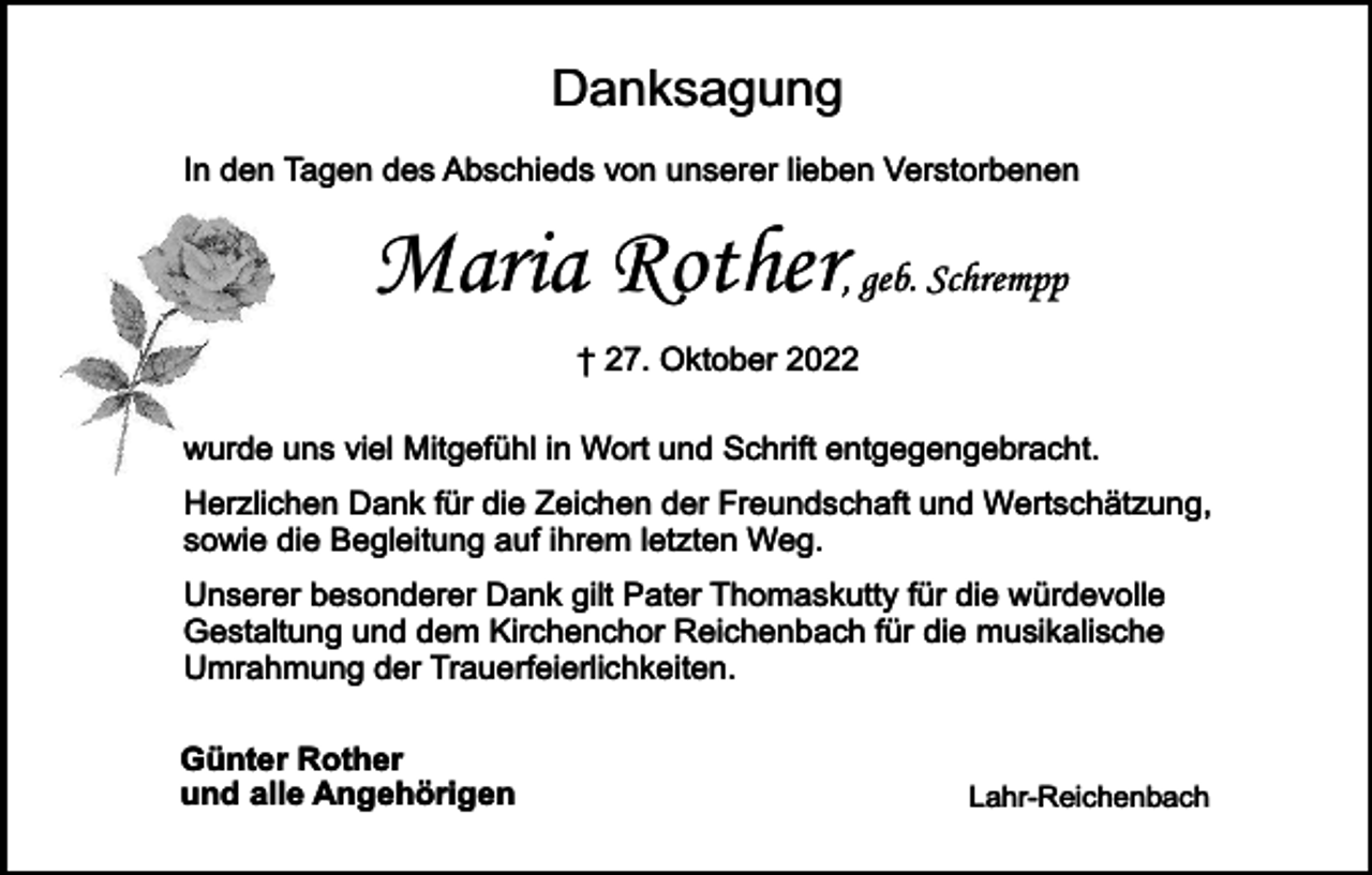 <p>Danksagung<br />In den Tagen des Abschieds von unserer lieben Verstorbenen</p><p>Maria Rother, geb. Schrempp<br />† 27. Oktober 2022<br />wurde uns viel Mitgefühl in Wort und Schrift entgegengebracht.<br />Herzlichen Dank für die Zeichen der Freundschaft und Wertschätzung,<br />sowie die Begleitung auf ihrem letzten Weg.<br />Unserer besonderer Dank gilt Pater Thomaskutty für die würdevolle<br />Gestaltung und dem Kirchenchor Reichenbach für die musikalische<br />Umrahmung der Trauerfeierlichkeiten.<br />Günter Rother<br />und alle Angehörigen</p><p>Lahr-Reichenbach</p>