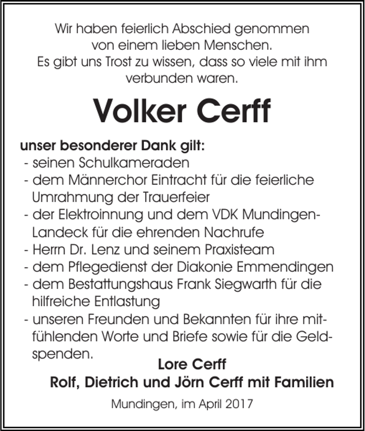 <p>Wir haben feierlich Abschied genommen<br />von einem lieben Menschen.<br />Es gibt uns Trost zu wissen, dass so viele mit ihm<br />verbunden waren.</p><p>Volker Cerff<br />unser besonderer Dank gilt:<br />- seinen Schulkameraden<br />- dem Männerchor Eintracht für die feierliche<br />Umrahmung der Trauerfeier<br />- der Elektroinnung und dem VDK MundingenLandeck für die ehrenden Nachrufe<br />- Herrn Dr. Lenz und seinem Praxisteam<br />- dem Pflegedienst der Diakonie Emmendingen<br />- dem Bestattungshaus Frank Siegwarth für die<br />hilfreiche Entlastung<br />- unseren Freunden und Bekannten für ihre mitfühlenden Worte und Briefe sowie für die Geldspenden.<br />Lore Cerff<br />Rolf, Dietrich und Jörn Cerff mit Familien<br />Mundingen, im April 2017</p>