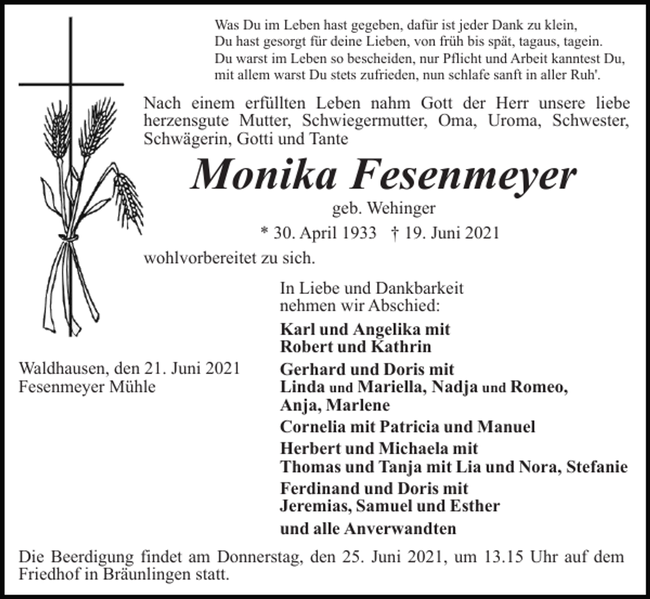 <p>Was Du im Leben hast gegeben, dafür ist jeder Dank zu klein,<br />Du hast gesorgt für deine Lieben, von früh bis spät, tagaus, tagein.<br />Du warst im Leben so bescheiden, nur Pflicht und Arbeit kanntest Du,<br />mit allem warst Du stets zufrieden, nun schlafe sanft in aller Ruh'.</p><p>Nach einem erfüllten Leben nahm Gott der Herr unsere liebe<br />herzensgute Mutter, Schwiegermutter, Oma, Uroma, Schwester,<br />Schwägerin, Gotti und Tante</p><p>Monika Fesenmeyer</p><p>geb. Wehinger<br />* 30. April 1933 † 19. Juni 2021<br />wohlvorbereitet zu sich.</p><p>Waldhausen, den 21. Juni 2021<br />Fesenmeyer Mühle</p><p>In Liebe und Dankbarkeit<br />nehmen wir Abschied:<br />Karl und Angelika mit<br />Robert und Kathrin<br />Gerhard und Doris mit<br />Linda und Mariella, Nadja und Romeo,<br />Anja, Marlene<br />Cornelia mit Patricia und Manuel<br />Herbert und Michaela mit<br />Thomas und Tanja mit Lia und Nora, Stefanie<br />Ferdinand und Doris mit<br />Jeremias, Samuel und Esther<br />und alle Anverwandten</p><p>Die Beerdigung findet am Donnerstag, den 25. Juni 2021, um 13.15 Uhr auf dem<br />Friedhof in Bräunlingen statt.</p>