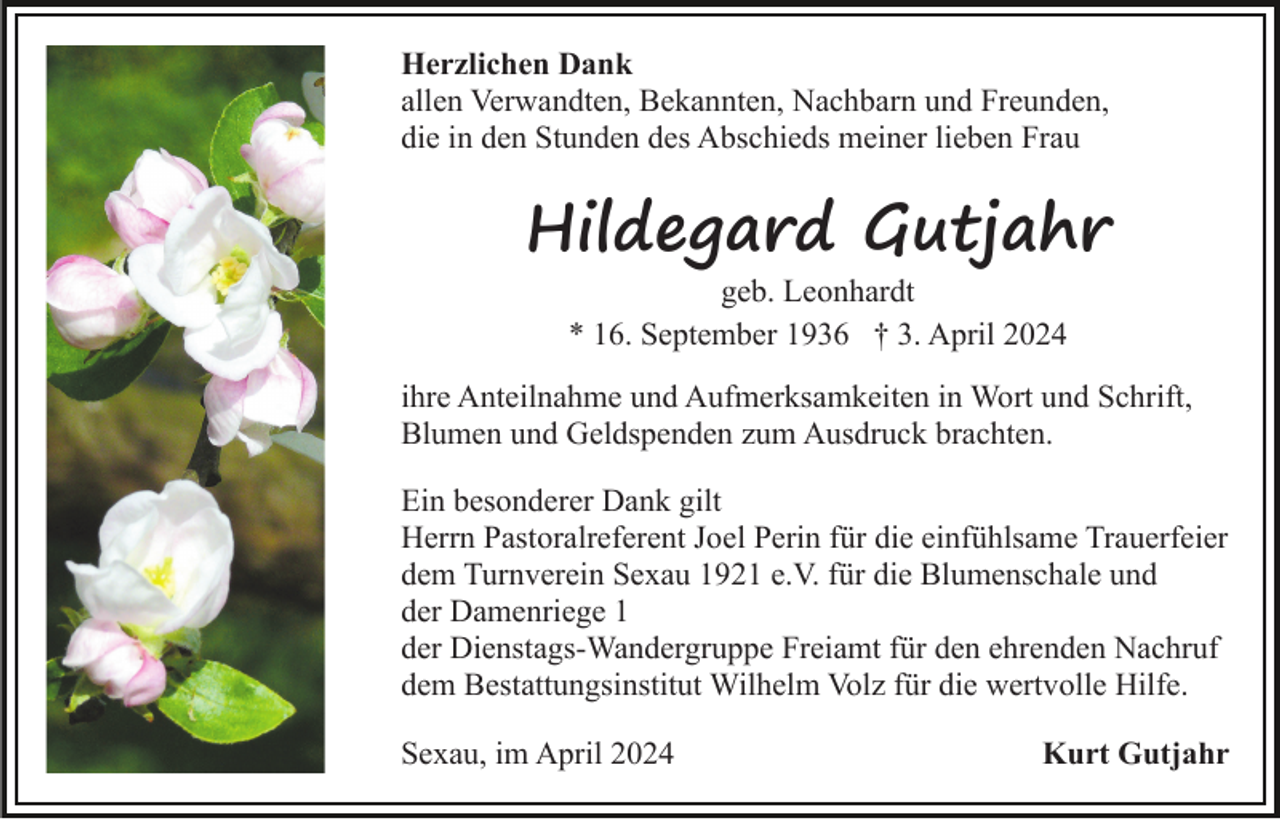 <p>Herzlichen Dank<br />allen Verwandten, Bekannten, Nachbarn und Freunden,<br />die in den Stunden des Abschieds meiner lieben Frau</p><p>Hildegard Gutjahr<br />geb. Leonhardt<br />* 16. September 1936 † 3. April 2024</p><p>ihre Anteilnahme und Aufmerksamkeiten in Wort und Schrift,<br />Blumen und Geldspenden zum Ausdruck brachten.<br />Ein besonderer Dank gilt<br />Herrn Pastoralreferent Joel Perin für die einfühlsame Trauerfeier<br />dem Turnverein Sexau 1921 e.V. für die Blumenschale und<br />der Damenriege 1<br />der Dienstags-Wandergruppe Freiamt für den ehrenden Nachruf<br />dem Bestattungsinstitut Wilhelm Volz für die wertvolle Hilfe.<br />Sexau, im April 2024</p><p>Kurt Gutjahr</p>