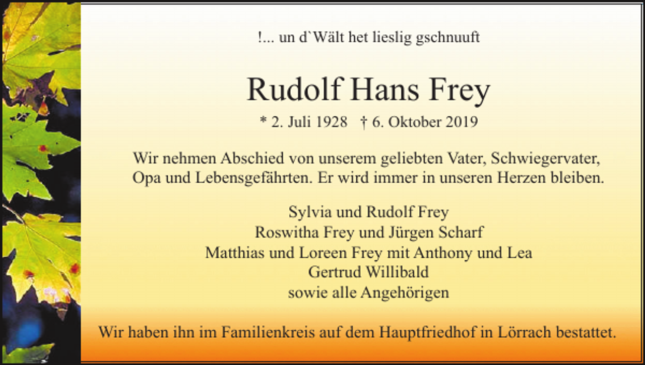 <p>!... un d`Wält het lieslig gschnuuft</p><p>Rudolf Hans Frey<br />* 2. Juli 1928 † 6. Oktober 2019</p><p>Wir nehmen Abschied von unserem geliebten Vater, Schwiegervater,<br />Opa und Lebensgefährten. Er wird immer in unseren Herzen bleiben.<br />Sylvia und Rudolf Frey<br />Roswitha Frey und Jürgen Scharf<br />Matthias und Loreen Frey mit Anthony und Lea<br />Gertrud Willibald<br />sowie alle Angehörigen<br />Wir haben ihn im Familienkreis auf dem Hauptfriedhof in Lörrach bestattet.</p>