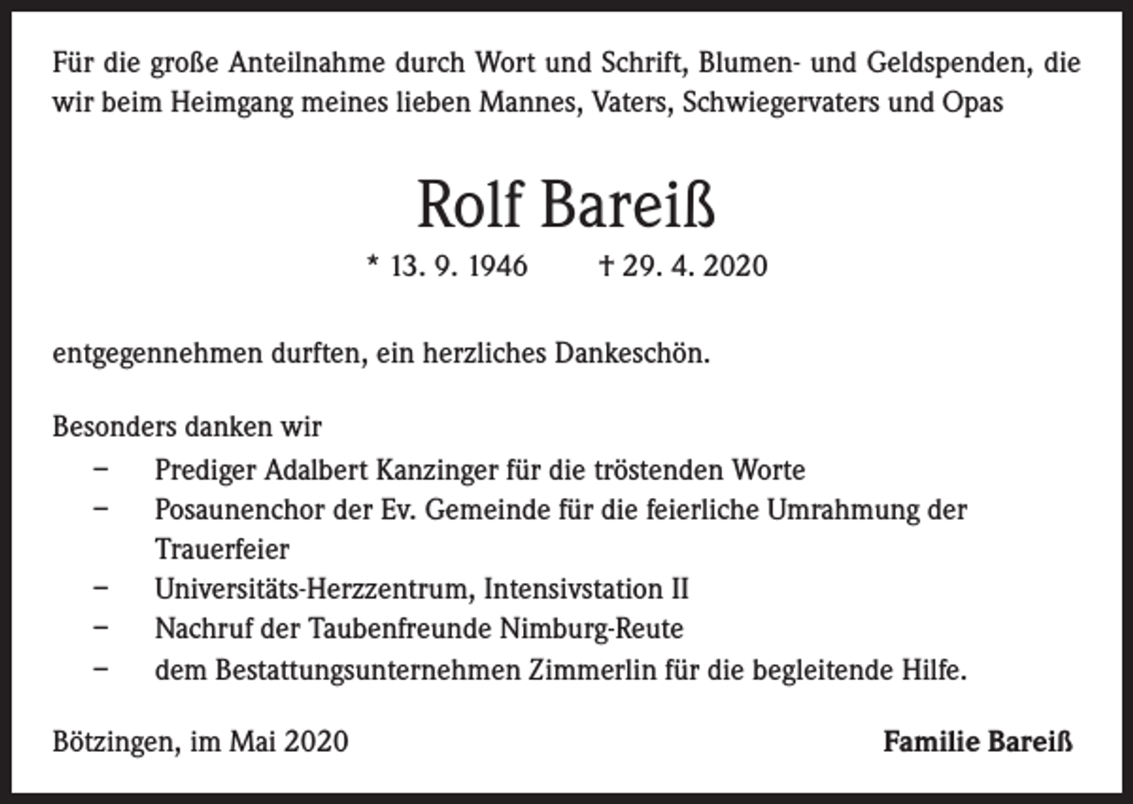 <p>Für die große Anteilnahme durch Wort und Schrift, Blumen- und Geldspenden, die<br />wir beim Heimgang meines lieben Mannes, Vaters, Schwiegervaters und Opas</p><p>Rolf Bareiß<br />* 13. 9. 1946</p><p>† 29. 4. 2020</p><p>entgegennehmen durften, ein herzliches Dankeschön.<br />Besonders danken wir<br />– Prediger Adalbert Kanzinger für die tröstenden Worte<br />– Posaunenchor der Ev. Gemeinde für die feierliche Umrahmung der<br />Trauerfeier<br />– Universitäts-Herzzentrum, Intensivstation II<br />– Nachruf der Taubenfreunde Nimburg-Reute<br />– dem Bestattungsunternehmen Zimmerlin für die begleitende Hilfe.<br />Bötzingen, im Mai 2020</p><p>Familie Bareiß</p>