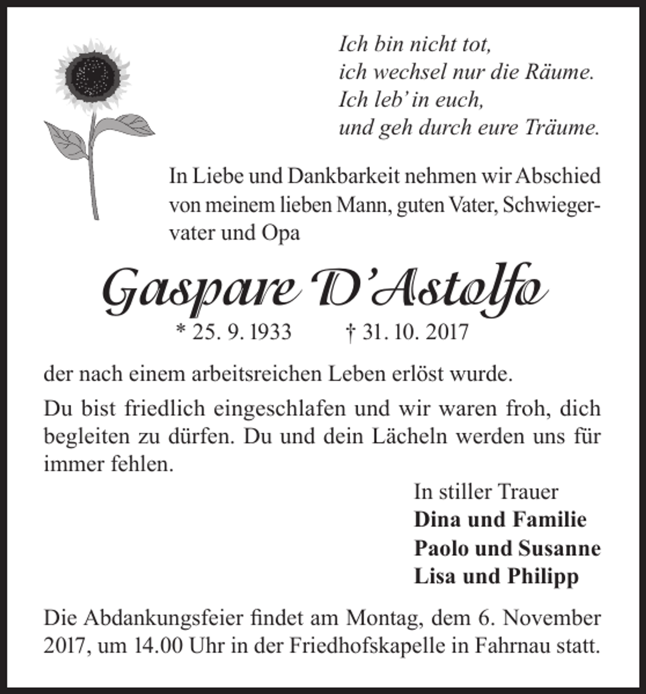 <p>Ich bin nicht tot,<br />ich wechsel nur die Räume.<br />Ich leb’ in euch,<br />und geh durch eure Träume.<br />In Liebe und Dankbarkeit nehmen wir Abschied<br />von meinem lieben Mann, guten Vater, Schwiegervater und Opa</p><p>Gaspare D’Astolfo<br />* 25. 9. 1933</p><p>† 31. 10. 2017</p><p>der nach einem arbeitsreichen Leben erlöst wurde.<br />Du bist friedlich eingeschlafen und wir waren froh, dich<br />begleiten zu dürfen. Du und dein Lächeln werden uns für<br />immer fehlen.</p><p>In stiller Trauer</p><p>Dina und Familie</p><p>Paolo und Susanne</p><p>Lisa und Philipp<br />Die Abdankungsfeier findet am Montag, dem 6. November<br />2017, um 14.00 Uhr in der Friedhofskapelle in Fahrnau statt.</p>