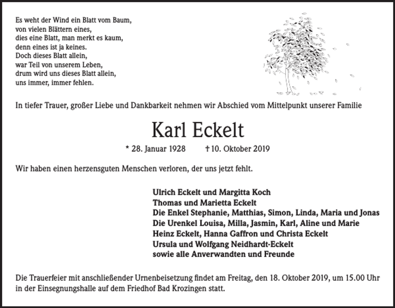 <p>Es weht der Wind ein Blatt vom Baum,<br />von vielen Blättern eines,<br />dies eine Blatt, man merkt es kaum,<br />denn eines ist ja keines.<br />Doch dieses Blatt allein,<br />war Teil von unserem Leben,<br />drum wird uns dieses Blatt allein,<br />uns immer, immer fehlen.</p><p>In tiefer Trauer, großer Liebe und Dankbarkeit nehmen wir Abschied vom Mittelpunkt unserer Familie</p><p>Karl Eckelt<br />* 28. Januar 1928</p><p>† 10. Oktober 2019</p><p>Wir haben einen herzensguten Menschen verloren, der uns jetzt fehlt.<br />Ulrich Eckelt und Margitta Koch<br />Thomas und Marietta Eckelt<br />Die Enkel Stephanie, Matthias, Simon, Linda, Maria und Jonas<br />Die Urenkel Louisa, Milla, Jasmin, Karl, Aline und Marie<br />Heinz Eckelt, Hanna Gaffron und Christa Eckelt<br />Ursula und Wolfgang Neidhardt-Eckelt<br />sowie alle Anverwandten und Freunde<br />Die Trauerfeier mit anschließender Urnenbeisetzung findet am Freitag, den 18. Oktober 2019, um 15.00 Uhr<br />in der Einsegnungshalle auf dem Friedhof Bad Krozingen statt.</p>