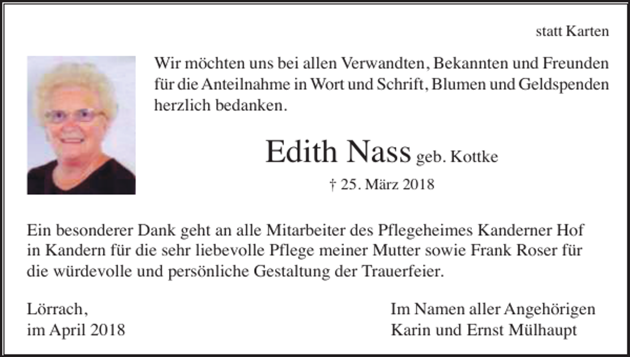 <p>statt Karten</p><p>Wir möchten uns bei allen Verwandten, Bekannten und Freunden<br />für die Anteilnahme in Wort und Schrift, Blumen und Geldspenden<br />herzlich bedanken.</p><p>Edith Nass geb. Kottke<br />† 25. März 2018</p><p>Ein besonderer Dank geht an alle Mitarbeiter des Pflegeheimes Kanderner Hof<br />in Kandern für die sehr liebevolle Pflege meiner Mutter sowie Frank Roser für<br />die würdevolle und persönliche Gestaltung der Trauerfeier.<br />Lörrach,<br />im April 2018</p><p>Im Namen aller Angehörigen<br />Karin und Ernst Mülhaupt</p>