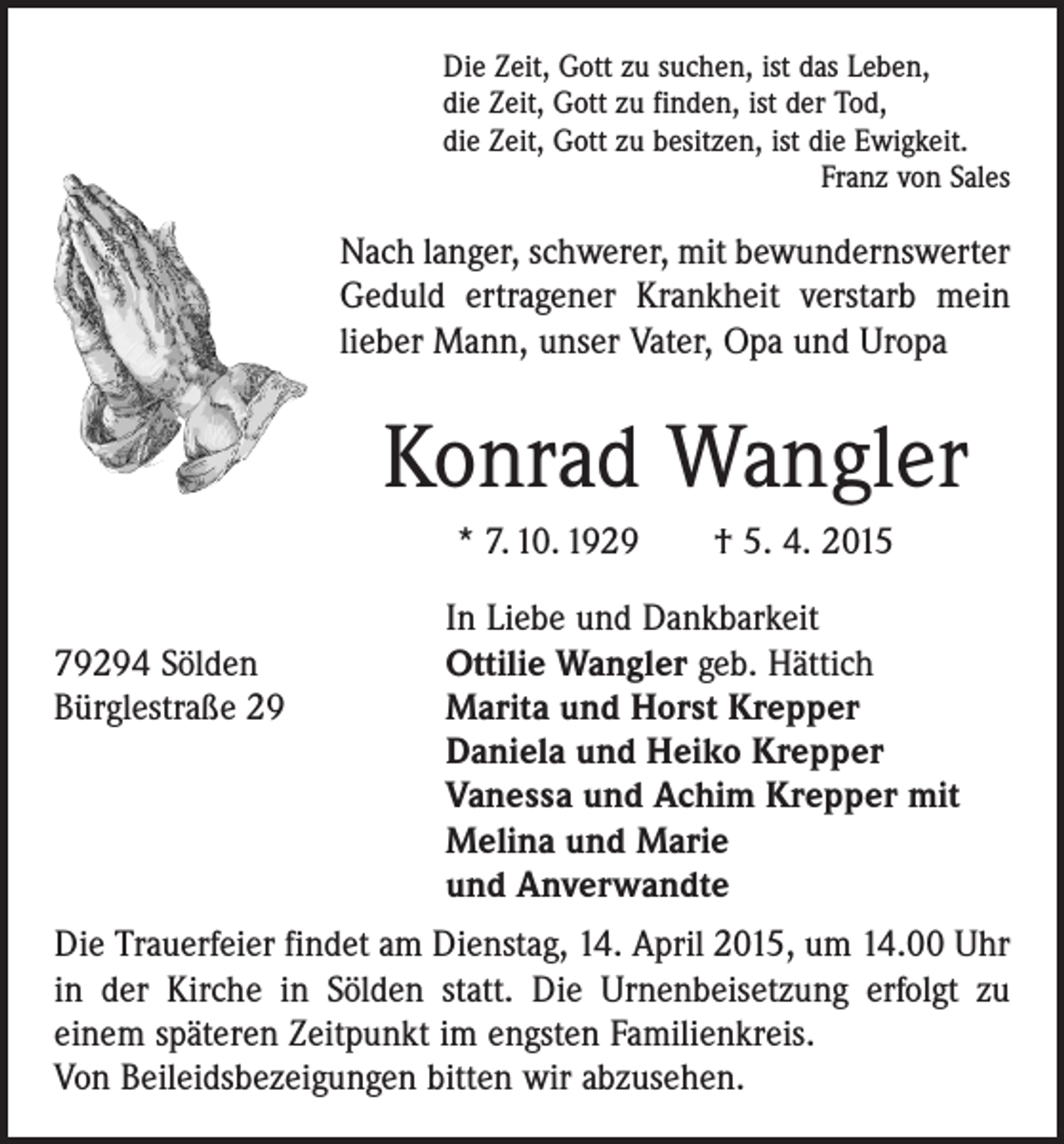 <p>Die Zeit, Gott zu suchen, ist das Leben,<br />die Zeit, Gott zu finden, ist der Tod,<br />die Zeit, Gott zu besitzen, ist die Ewigkeit.</p><p>Franz von Sales</p><p>Nach langer, schwerer, mit bewundernswerter<br />Geduld ertragener Krankheit ­verstarb mein<br />lieber Mann, unser Vater, Opa und Uropa</p><p>Konrad Wangler<br />* 7. 10. 1929 † 5. 4. 2015</p><p>In Liebe und Dankbarkeit<br />79294 Sölden<br />Ottilie Wangler geb. Hättich<br />Bürglestraße 29 Marita und Horst Krepper<br />Daniela und Heiko Krepper<br />Vanessa und Achim Krepper mit<br />Melina und Marie<br />und Anverwandte<br />Die Trauerfeier findet am Dienstag, 14. April 2015, um 14.00 Uhr<br />in der Kirche in Sölden statt. Die Urnenbeisetzung erfolgt zu<br />einem späteren Zeitpunkt im ­engsten Familienkreis.<br />Von Beileidsbezeigungen bitten wir abzusehen.</p>