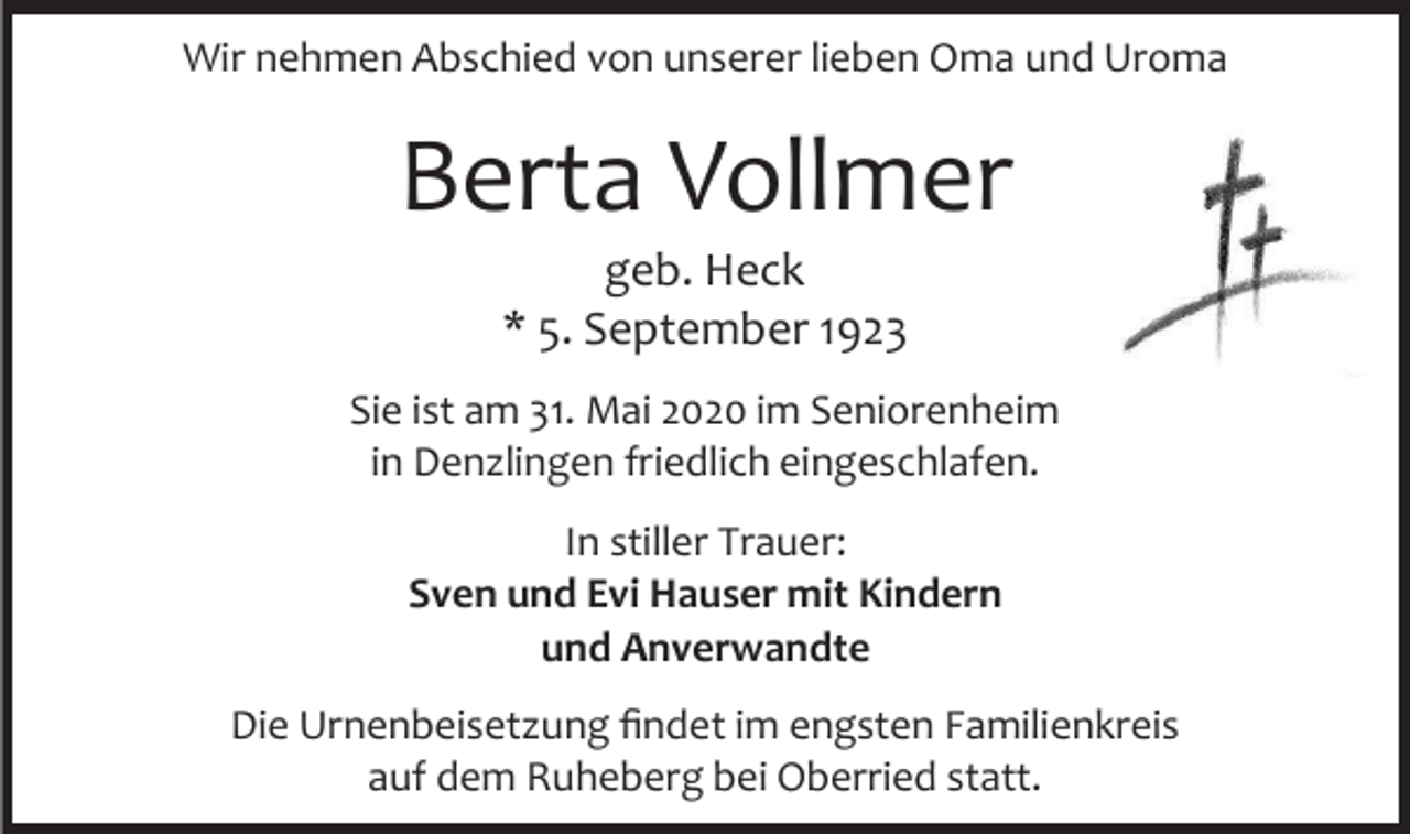 <p>Wir nehmen Abschied von unserer lieben Oma und Uroma</p><p>Berta Vollmer<br />geb. Heck<br />* 5. September 1923<br />Sie ist am 31. Mai 2020 im Seniorenheim<br />in Denzlingen friedlich eingeschlafen.<br />In stiller Trauer:<br />Sven und Evi Hauser mit Kindern<br />und Anverwandte<br />Die Urnenbeisetzung findet im engsten Familienkreis<br />auf dem Ruheberg bei Oberried statt.</p>
