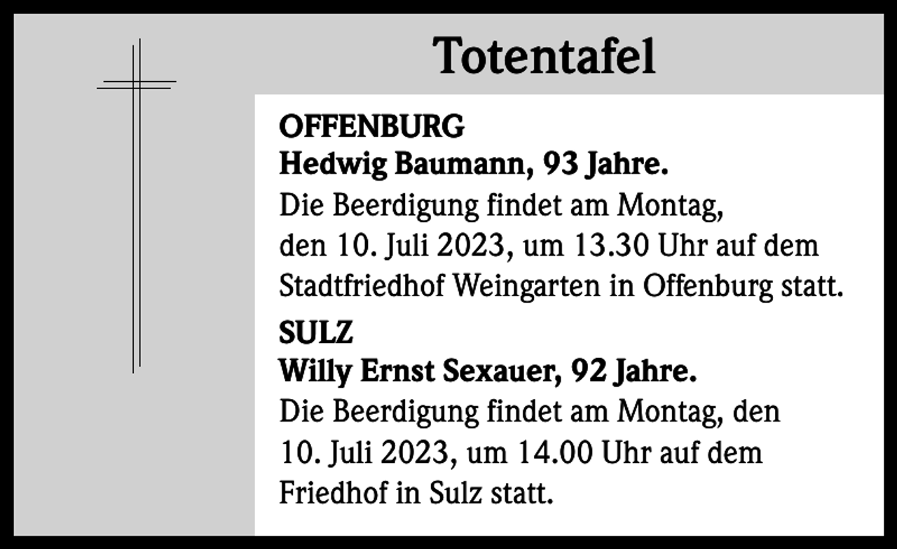 <p>Totentafel<br />Totentafel<br />OFFENBURG<br />Hedwig Baumann, 93 Jahre.<br />Die Beerdigung findet am Montag,<br />den 10. Juli 2023, um 13.30 Uhr auf dem<br />Stadtfriedhof Weingarten in Offenburg statt.<br />SULZ<br />Willy Ernst Sexauer, 92 Jahre.<br />Die Beerdigung findet am Montag, den<br />10. Juli 2023, um 14.00 Uhr auf dem<br />Friedhof in Sulz statt.</p>