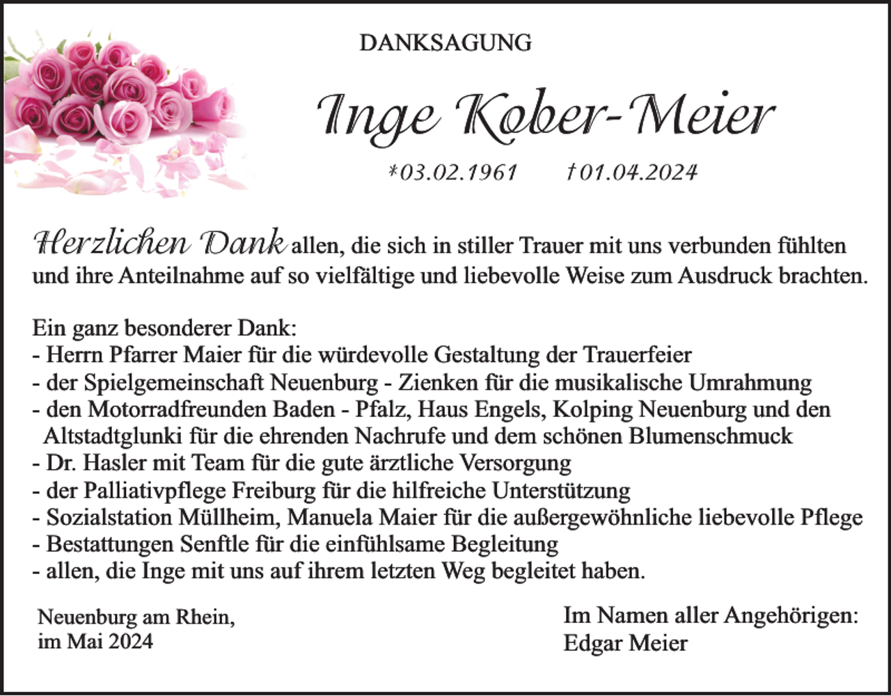 <p>DANKSAGUNG</p><p>Inge Kober-Meier<br />*03.02.1961</p><p>† 01.04.2024</p><p>Herzlichen Dank allen, die sich in stiller Trauer mit uns verbunden fühlten</p><p>und ihre Anteilnahme auf so vielfältige und liebevolle Weise zum Ausdruck brachten.</p><p>Ein ganz besonderer Dank:<br />- Herrn Pfarrer Maier für die würdevolle Gestaltung der Trauerfeier<br />- der Spielgemeinschaft Neuenburg - Zienken für die musikalische Umrahmung<br />- den Motorradfreunden Baden - Pfalz, Haus Engels, Kolping Neuenburg und den<br />Altstadtglunki für die ehrenden Nachrufe und dem schönen Blumenschmuck<br />- Dr. Hasler mit Team für die gute ärztliche Versorgung<br />- der Palliativpflege Freiburg für die hilfreiche Unterstützung<br />- Sozialstation Müllheim, Manuela Maier für die außergewöhnliche liebevolle Pflege<br />- Bestattungen Senftle für die einfühlsame Begleitung<br />- allen, die Inge mit uns auf ihrem letzten Weg begleitet haben.<br />Neuenburg am Rhein,<br />im Mai 2024</p><p>Im Namen aller Angehörigen:<br />Edgar Meier</p>