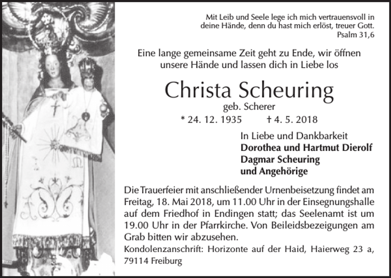 <p>Mit Leib und Seele lege ich mich vertrauensvoll in<br />deine Hände, denn du hast mich erlöst, treuer Gott.<br />Psalm 31,6</p><p>Eine lange gemeinsame Zeit geht zu Ende, wir öffnen<br />unsere Hände und lassen dich in Liebe los</p><p>Christa Scheuring<br />geb. Scherer<br />* 24. 12. 1935<br />† 4. 5. 2018</p><p>In Liebe und Dankbarkeit<br />Dorothea und Hartmut Dierolf<br />Dagmar Scheuring<br />und Angehörige<br />Die Trauerfeier mit anschließender Urnenbeisetzung findet am<br />Freitag, 18. Mai 2018, um 11.00 Uhr in der Einsegnungshalle<br />auf dem Friedhof in Endingen statt; das Seelenamt ist um<br />19.00 Uhr in der Pfarrkirche. Von Beileidsbezeigungen am<br />Grab bitten wir abzusehen.<br />Kondolenzanschrift: Horizonte auf der Haid, Haierweg 23 a,<br />79114 Freiburg</p>