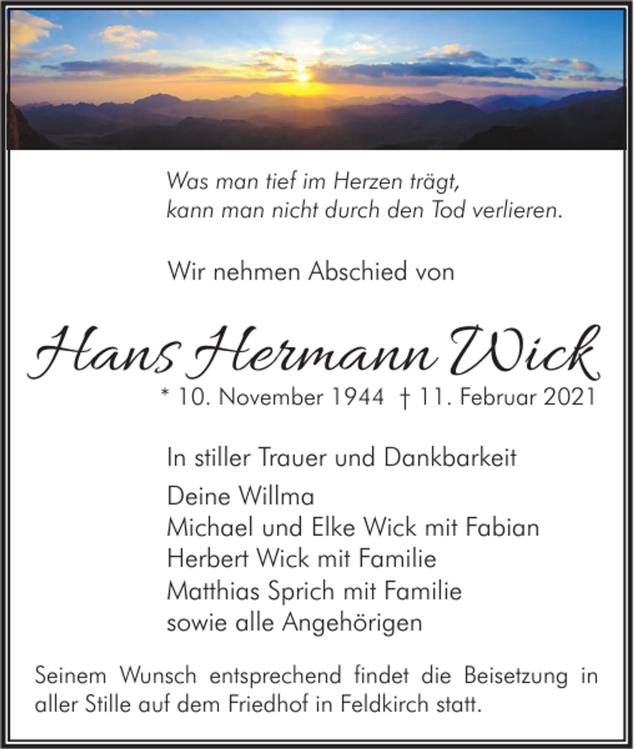 <p>Was man tief im Herzen trägt,<br />kann man nicht durch den Tod verlieren.</p><p>Wir nehmen Abschied von</p><p>Hans Hermann Wick</p><p>* 10. November 1944 † 11. Februar 2021</p><p>In stiller Trauer und Dankbarkeit<br />Deine Willma<br />Michael und Elke Wick mit Fabian<br />Herbert Wick mit Familie<br />Matthias Sprich mit Familie<br />sowie alle Angehörigen<br />Seinem Wunsch entsprechend findet die Beisetzung in<br />aller Stille auf dem Friedhof in Feldkirch statt.</p>