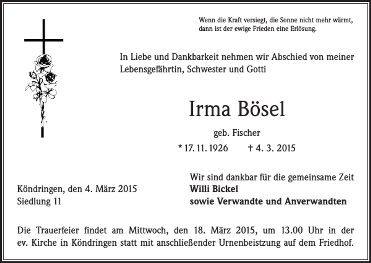 <p>Wenn die Kraft versiegt, die Sonne nicht mehr wärmt,<br />dann ist der ewige Frieden eine Erlösung.</p><p>In Liebe und Dankbarkeit nehmen wir Abschied von meiner<br />Lebensgefährtin, Schwester und Gotti</p><p>Irma Bösel<br />geb. Fischer<br />* 17. 11. 1926 † 4. 3. 2015</p><p>Köndringen, den 4. März 2015<br />Siedlung 11</p><p>Wir sind dankbar für die gemeinsame Zeit<br />Willi Bickel<br />sowie Verwandte und Anverwandten</p><p>Die Trauerfeier findet am Mittwoch, den 18. März 2015, um 13.00 Uhr in der<br />ev. Kirche in Köndringen statt mit anschließender Urnenbeistzung auf dem Friedhof.</p>
