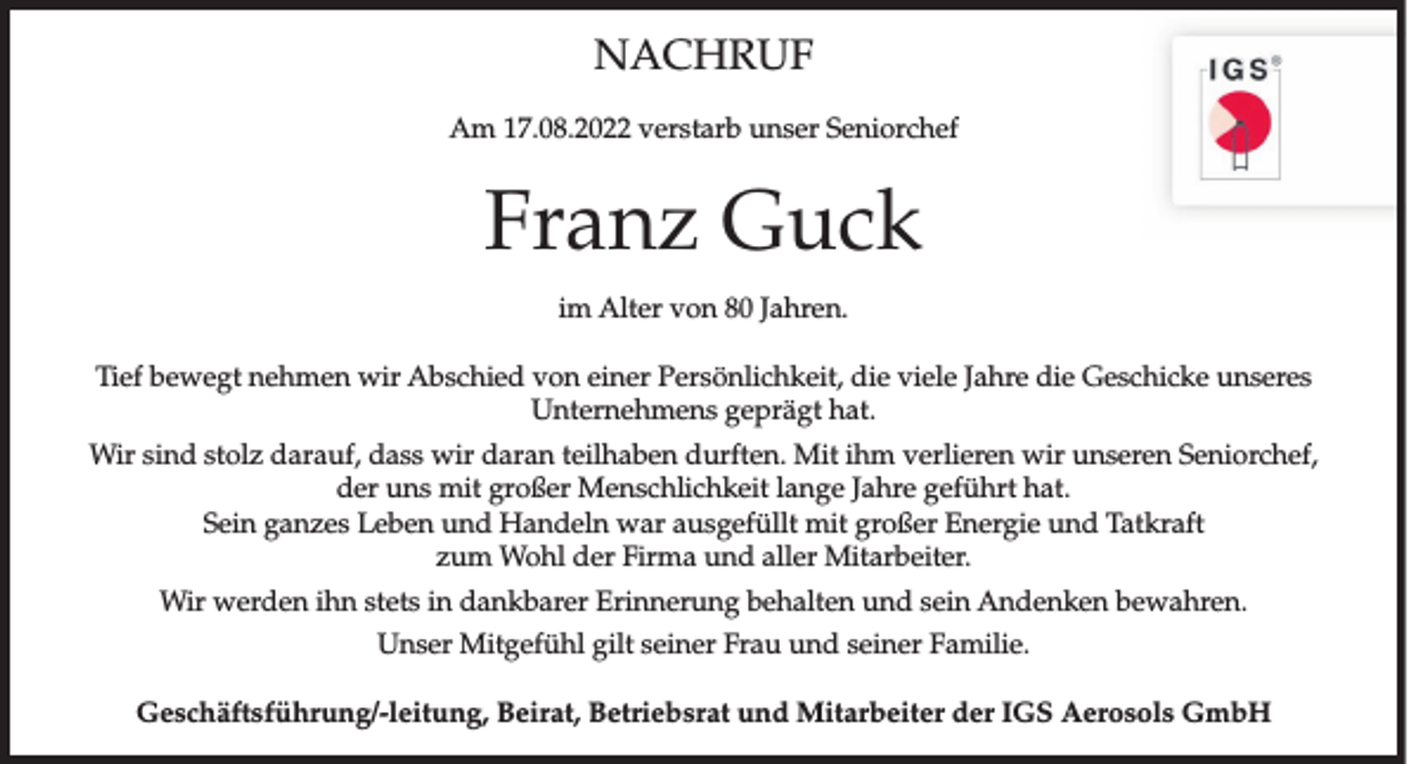 <p>NACHRUF<br />Am 17.08.2022 verstarb unser Seniorchef</p><p>Franz Guck<br />im Alter von 80 Jahren.<br />Tief bewegt nehmen wir Abschied von einer Persönlichkeit, die viele Jahre die Geschicke unseres<br />Unternehmens geprägt hat.<br />Wir sind stolz darauf, dass wir daran teilhaben durften. Mit ihm verlieren wir unseren Seniorchef,<br />der uns mit großer Menschlichkeit lange Jahre geführt hat.<br />Sein ganzes Leben und Handeln war ausgefüllt mit großer Energie und Tatkraft<br />zum Wohl der Firma und aller Mitarbeiter.<br />Wir werden ihn stets in dankbarer Erinnerung behalten und sein Andenken bewahren.<br />Unser Mitgefühl gilt seiner Frau und seiner Familie.<br />Geschäftsführung/-leitung, Beirat, Betriebsrat und Mitarbeiter der IGS Aerosols GmbH</p>