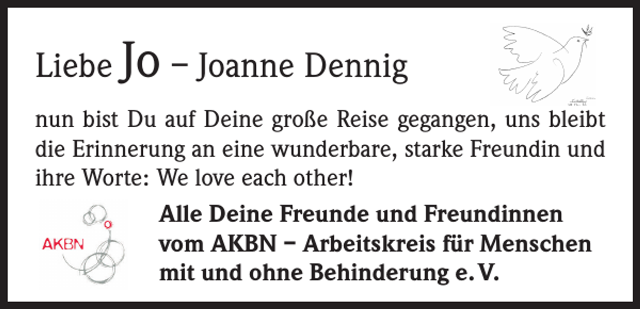 <p>Liebe Jo – Joanne Dennig<br />nun bist Du auf Deine große Reise gegangen, uns bleibt<br />die Erinnerung an eine wunderbare, starke Freundin und<br />ihre Worte: We love each other!<br />Alle Deine Freunde und Freundinnen<br />vom AKBN – Arbeitskreis für Menschen<br />mit und ohne Behinderung e. V.</p>