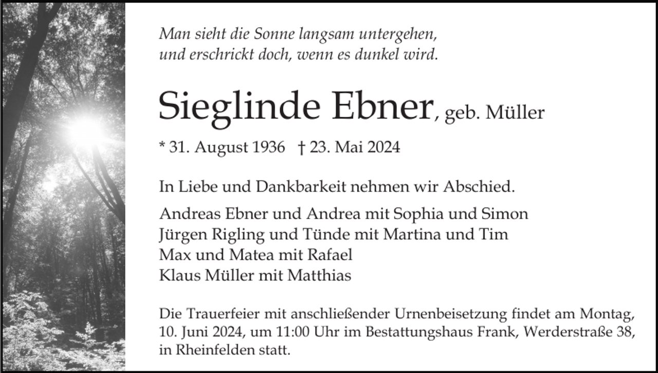 <p>Man sieht die Sonne langsam untergehen,<br />und erschrickt doch, wenn es dunkel wird.</p><p>Sieglinde Ebner, geb. Müller<br />* 31. August 1936 † 23. Mai 2024<br />In Liebe und Dankbarkeit nehmen wir Abschied.<br />Andreas Ebner und Andrea mit Sophia und Simon<br />Jürgen Rigling und Tünde mit Martina und Tim<br />Max und Matea mit Rafael<br />Klaus Müller mit Matthias<br />Die Trauerfeier mit anschließender Urnenbeisetzung findet am Montag,<br />10. Juni 2024, um 11:00 Uhr im Bestattungshaus Frank, Werderstraße 38,<br />in Rheinfelden statt.</p>