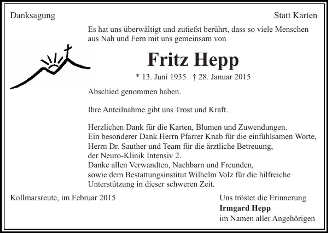 <p>Danksagung</p><p>Statt Karten<br />Es hat uns überwältigt und zutiefst berührt, dass so viele Menschen<br />aus Nah und Fern mit uns gemeinsam von</p><p>Fritz Hepp</p><p>* 13. Juni 1935 † 28. Januar 2015<br />Abschied genommen haben.<br />Ihre Anteilnahme gibt uns Trost und Kraft.<br />Herzlichen Dank für die Karten, Blumen und Zuwendungen.<br />Ein besonderer Dank Herrn Pfarrer Knab für die einfühlsamen Worte,<br />Herrn Dr. Sauther und Team für die ärztliche Betreuung,<br />der Neuro-Klinik Intensiv 2.<br />Danke allen Verwandten, Nachbarn und Freunden,<br />sowie dem Bestattungsinstitut Wilhelm Volz für die hilfreiche<br />Unterstützung in dieser schweren Zeit.<br />Kollmarsreute, im Februar 2015</p><p>Uns tröstet die Erinnerung<br />Irmgard Hepp<br />im Namen aller Angehörigen</p>