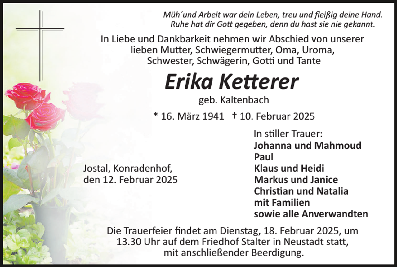 <p>Müh´und Arbeit war dein Leben, treu und ﬂeißig deine Hand.<br />Ruhe hat dir Gott gegeben, denn du hast sie nie gekannt.</p>
<p>In Liebe und Dankbarkeit nehmen wir Abschied von unserer<br />lieben Mutter, Schwiegermutter, Oma, Uroma,<br />Schwester, Schwägerin, Gotti und Tante</p>
<p>Erika Ketterer<br />geb. Kaltenbach<br />* 16. März 1941 † 10. Februar 2025</p>
<p>Jostal, Konradenhof,<br />den 12. Februar 2025</p>
<p>In stiller Trauer:<br />Johanna und Mahmoud<br />Paul<br />Klaus und Heidi<br />Markus und Janice<br />Christian und Natalia<br />mit Familien<br />sowie alle Anverwandten</p>
<p>Die Trauerfeier ﬁndet am Dienstag, 18. Februar 2025, um<br />13.30 Uhr auf dem Friedhof Stalter in Neustadt statt,<br />mit anschließender Beerdigung.</p>
