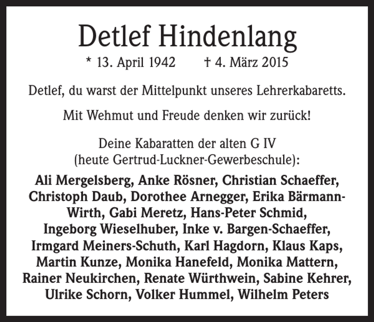 <p>Detlef Hindenlang<br />* 13. April 1942 † 4. März 2015</p><p>Detlef, du warst der Mittelpunkt unseres Lehrerkabaretts.<br />Mit Wehmut und Freude denken wir zurück!<br />Deine Kabaratten der alten G IV<br />(heute Gertrud-Luckner-Gewerbeschule):<br />Ali Mergelsberg, Anke Rösner, Christian Schaeffer,<br />Christoph Daub, Dorothee Arnegger, Erika BärmannWirth, Gabi Meretz, Hans-Peter Schmid,<br />Ingeborg Wieselhuber, Inke v. Bargen-Schaeffer,<br />­Irmgard Meiners-Schuth, Karl Hagdorn, Klaus Kaps,<br />Martin Kunze, Monika Hanefeld, Monika Mattern,<br />Rainer Neukirchen, Renate Würthwein, Sabine Kehrer,<br />Ulrike Schorn, Volker Hummel, Wilhelm Peters</p>