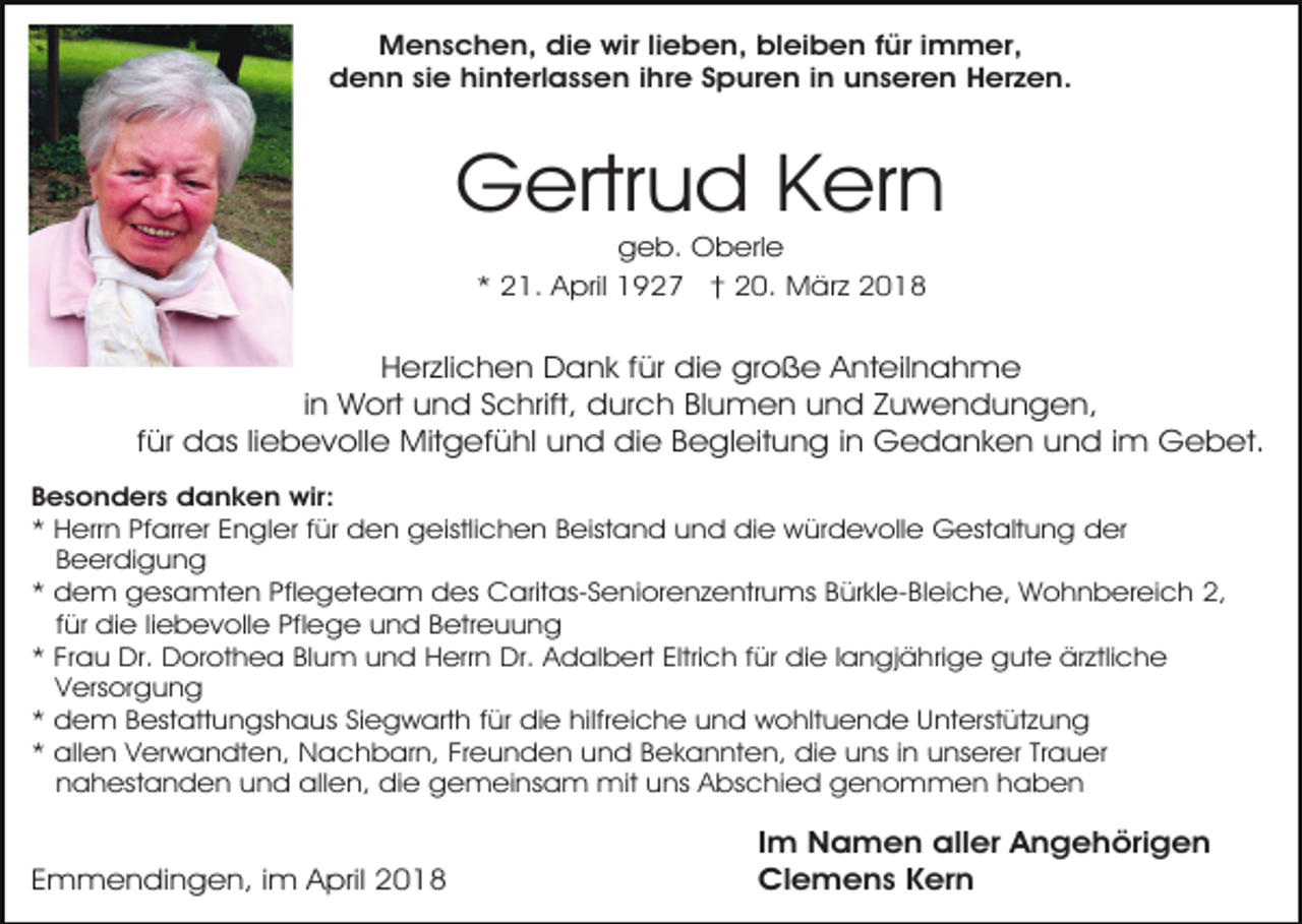 <p>Menschen, die wir lieben, bleiben für immer,<br />denn sie hinterlassen ihre Spuren in unseren Herzen.</p><p>Gertrud Kern<br />geb. Oberle<br />* 21. April 1927 † 20. März 2018</p><p>Herzlichen Dank für die große Anteilnahme<br />in Wort und Schrift, durch Blumen und Zuwendungen,<br />für das liebevolle Mitgefühl und die Begleitung in Gedanken und im Gebet.<br />Besonders danken wir:<br />* Herrn Pfarrer Engler für den geistlichen Beistand und die würdevolle Gestaltung der<br />Beerdigung<br />* dem gesamten Pflegeteam des Caritas-Seniorenzentrums Bürkle-Bleiche, Wohnbereich 2,<br />für die liebevolle Pflege und Betreuung<br />* Frau Dr. Dorothea Blum und Herrn Dr. Adalbert Eltrich für die langjährige gute ärztliche<br />Versorgung<br />* dem Bestattungshaus Siegwarth für die hilfreiche und wohltuende Unterstützung<br />* allen Verwandten, Nachbarn, Freunden und Bekannten, die uns in unserer Trauer<br />nahestanden und allen, die gemeinsam mit uns Abschied genommen haben</p><p>Emmendingen, im April 2018</p><p>Im Namen aller Angehörigen<br />Clemens Kern</p>