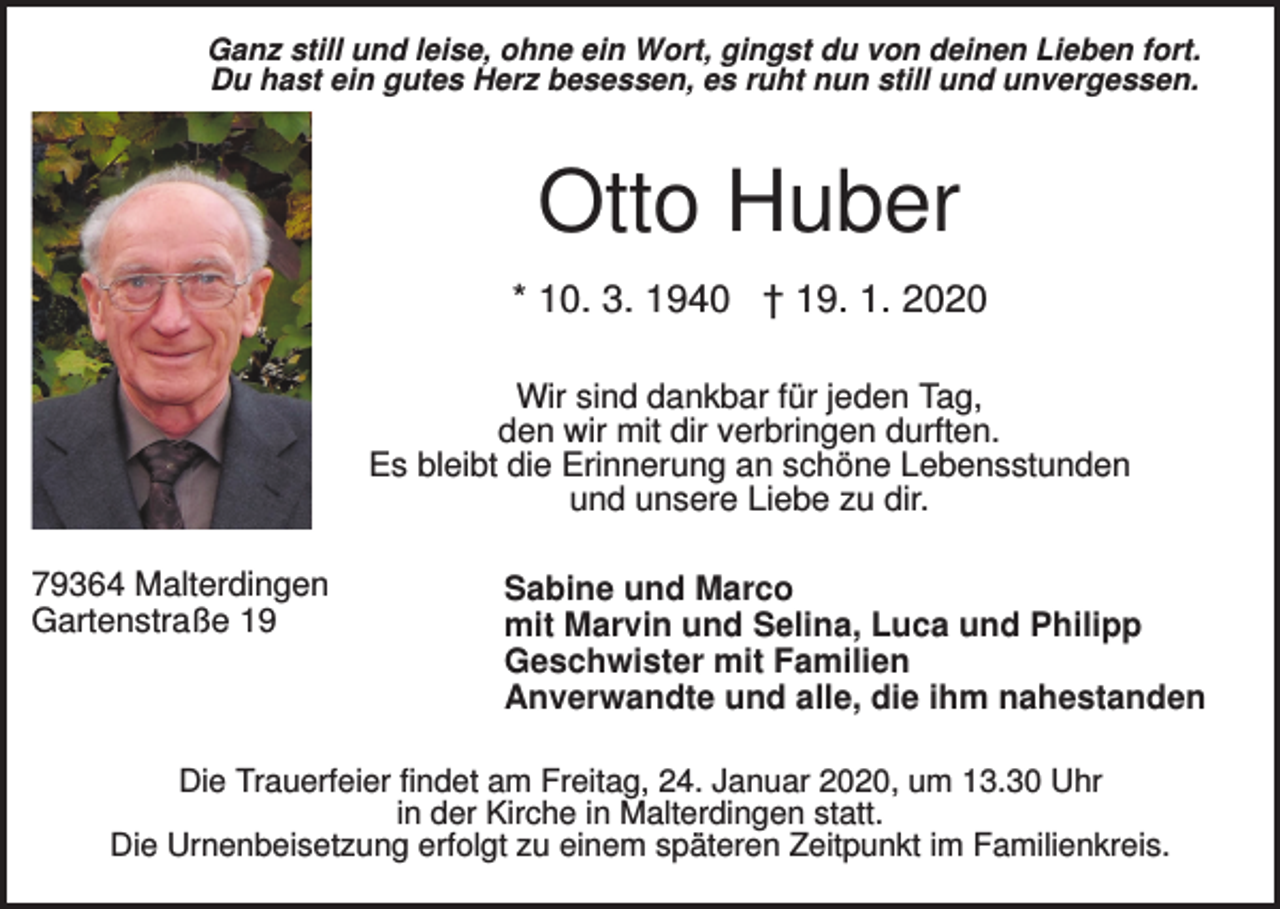 <p>Ganz still und leise, ohne ein Wort, gingst du von deinen Lieben fort.<br />Du hast ein gutes Herz besessen, es ruht nun still und unvergessen.</p><p>Otto Huber<br />* 10. 3. 1940 † 19. 1. 2020<br />Wir sind dankbar für jeden Tag,<br />den wir mit dir verbringen durften.<br />Es bleibt die Erinnerung an schöne Lebensstunden<br />und unsere Liebe zu dir.<br />79364 Malterdingen<br />Gartenstraße 19</p><p>Sabine und Marco<br />mit Marvin und Selina, Luca und Philipp<br />Geschwister mit Familien<br />Anverwandte und alle, die ihm nahestanden</p><p>Die Trauerfeier findet am Freitag, 24. Januar 2020, um 13.30 Uhr<br />in der Kirche in Malterdingen statt.<br />Die Urnenbeisetzung erfolgt zu einem späteren Zeitpunkt im Familienkreis.</p>