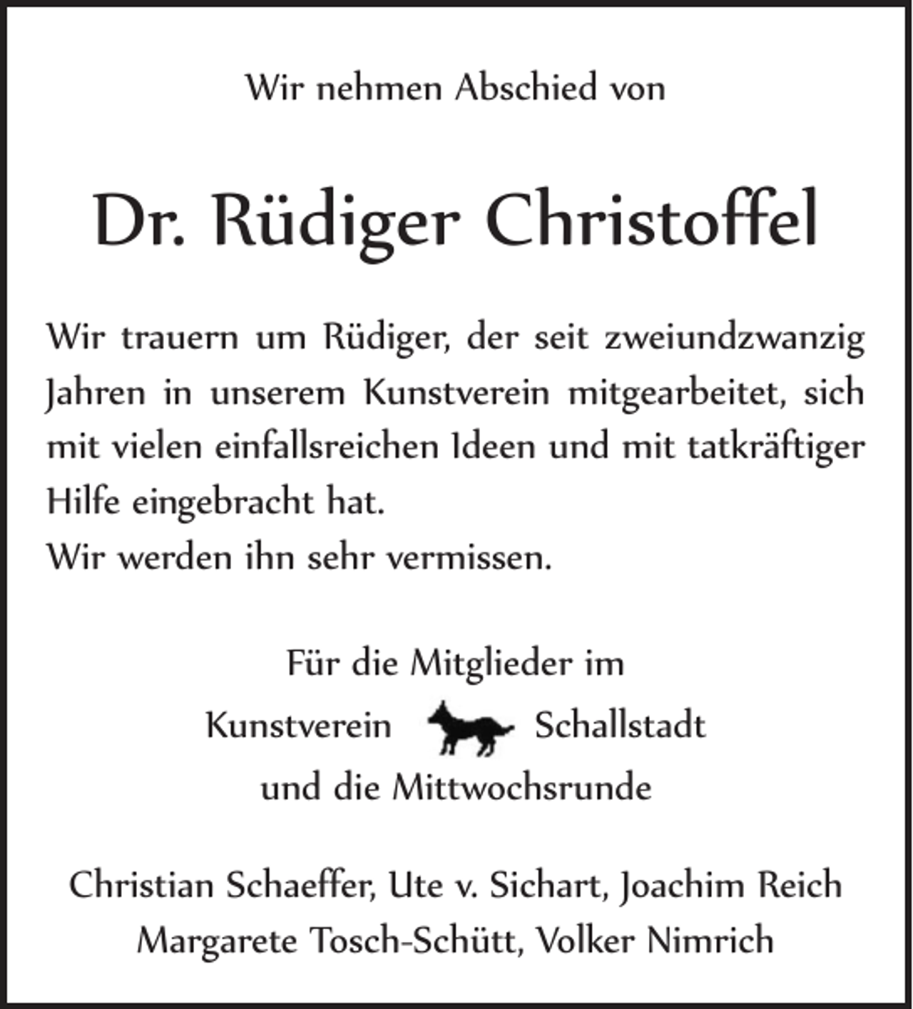 <p>Wir nehmen Abschied von</p><p>Dr. Rüdiger Christoffel<br />Wir trauern um Rüdiger, der seit zweiundzwanzig<br />Jahren in unserem Kunstverein mitgearbeitet, sich<br />mit vielen einfalls­reichen Ideen und mit tatkräftiger ­<br />Hilfe eingebracht hat.<br />­<br />Wir werden ihn sehr vermissen.<br />Für die Mitglieder im­<br />Kunstverein Schallstadt­<br />und die Mittwochsrunde<br />Christian Schaeffer, Ute v. Sichart, Joachim Reich­<br />Margarete Tosch-Schütt, Volker Nimrich</p>
