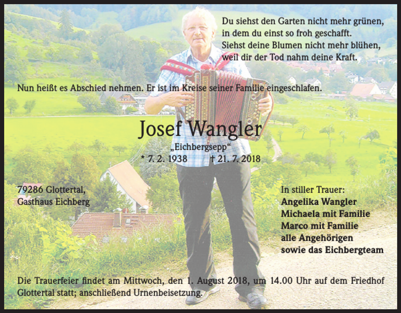 <p>Du siehst den Garten nicht mehr grünen,<br />in dem du einst so froh geschafft.<br />Siehst deine Blumen nicht mehr blühen,<br />weil dir der Tod nahm deine Kraft.<br />Nun heißt es Abschied nehmen. Er ist im Kreise seiner Familie eingeschlafen.</p><p>Josef Wangler<br />„Eichbergsepp“<br />* 7. 2. 1938<br />† 21. 7. 2018</p><p>79286 Glottertal,<br />In stiller Trauer:<br />Gasthaus Eichberg Angelika Wangler<br />Michaela mit Familie<br />Marco mit Familie<br />alle Angehörigen<br />sowie das Eichbergteam<br />Die Trauerfeier findet am Mittwoch, den 1. August 2018, um 14.00 Uhr auf dem Friedhof<br />Glottertal statt; anschließend Urnenbeisetzung.</p>