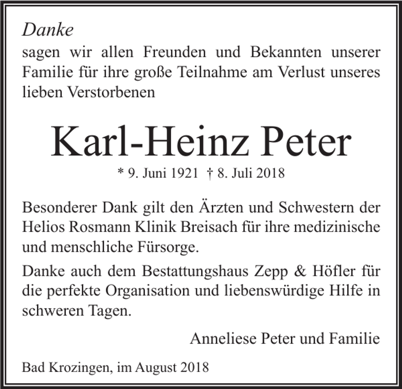 <p>Danke</p><p>sagen wir allen Freunden und Bekannten unserer<br />Familie für ihre große Teilnahme am Verlust unseres<br />lieben Verstorbenen</p><p>Karl-Heinz Peter<br />* 9. Juni 1921 † 8. Juli 2018</p><p>Besonderer Dank gilt den Ärzten und Schwestern der<br />Helios Rosmann Klinik Breisach für ihre medizinische<br />und menschliche Fürsorge.<br />Danke auch dem Bestattungshaus Zepp &amp; Höfler für<br />die perfekte Organisation und liebenswürdige Hilfe in<br />schweren Tagen.</p><p>Anneliese Peter und Familie<br />Bad Krozingen, im August 2018</p>