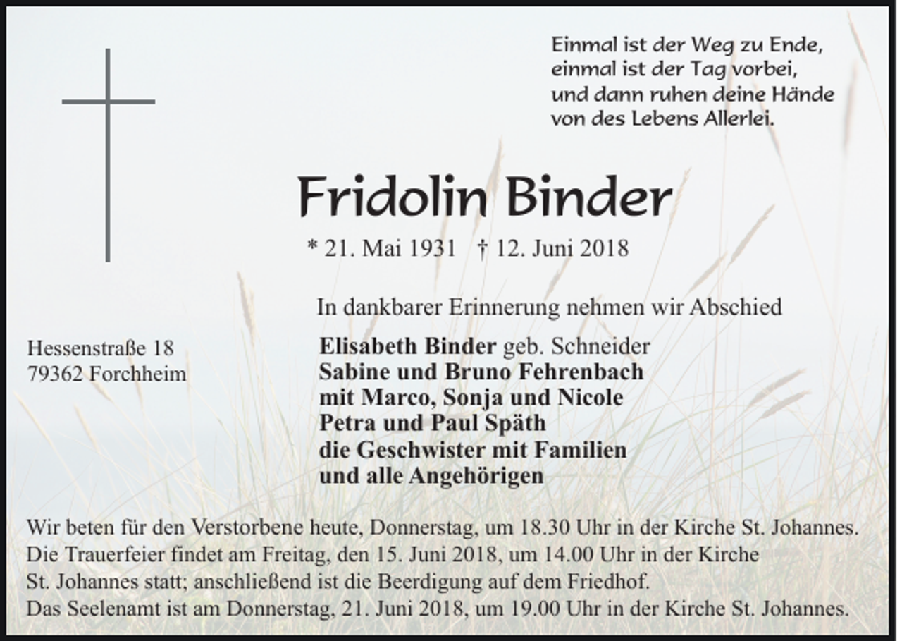 <p>Ei n m al i ist<br />st dder<br />e r Weg<br />W e g zzu<br />u Ende,<br />E n d e,<br />Einmal<br />ei n m al iist<br />st der<br />d e r Tag<br />T a g vvorbei,<br />o r b ei,<br />einmal<br />u n d ddann<br />a n n rruhen<br />u h e n ddeine<br />ei n e Hände<br />Hände<br />und<br />von<br />v o n des<br />d e s LLebens<br />e b e n s Allerlei.<br />All e rl e i.</p><p>FFridolin<br />ri d oli n Binder<br />Bi n d e r<br />** 221.<br />1. Mai<br />M ai 11931<br />9 3 1 †† 112.<br />2. JJuni<br />u ni 22</p><p>IInn dankbarer<br />d a n k b ar er Erinnerung<br />Eri n n er u n g nnehmen<br />e h m e n wir<br />wir Abschied<br />A bs c hi e d<br />HHessenstraße<br />ess e nstr a ß e 11<br />779362<br />9 3 6 2 Forchheim<br />F or c h h ei m</p><p>Elis<br />a b et h Bi<br />n d e r geb.<br />g e b. Schneider<br />S c h n ei d er<br />Elisabeth<br />Binder<br />SSabine<br />a bi n e uund<br />n d Bruno<br />B r u n o Fehrenbach<br />Fe hr e n b ac h<br />mit Marco,<br />mit<br />M a r c o, SSonja<br />o nj a uund<br />n d NNicole<br />i c ol e<br />PPetra<br />et r a uund<br />n d PPaul<br />a ul SSpäth<br />p ät h<br />die<br />di<br />e Geschwister<br />G es c h wist e r mit<br />mit Familien<br />F a m ili e n<br />uund<br />n d all<br />e Angehörigen<br />A n g e h ö ri g e n<br />alle</p><p>Wir b et<br />Wir<br />beten<br />e n f ür<br />fürd eden<br />n Verst<br />Verstorbene<br />or b e n e heute,<br />h e ut e, Donnerstag,<br />D o n n erst a g, uum<br />m 118.30<br />8 . 3 0 Uhr<br />U hr in<br />i n der<br />d er Kirche<br />Kir c h e St.<br />St. JJohannes.<br />o h a n n es.<br />Die<br />Di e TrTrauerfeier<br />a u erf ei er fifindet<br />n d et aam<br />m Freitag,<br />Fr eit a g, dden<br />e n 115.<br />5. JJuni<br />u ni 22018,<br />0 1 8 , um<br />u m 14.00<br />1 4. Uhr<br />U hr in<br />i n der<br />d er Kirche<br />Kirc h e<br />St.<br />St. JJohannes<br />o h a n n es ststatt;<br />att; aanschließend<br />ns c hli e ß e n d ist<br />ist die<br />di e Beerdigung<br />B e er di g u n g auf<br />a uf dem<br />d e m Friedhof.<br />Fri e d h of.<br />Das<br />istaam<br />Kirche<br />D as SSeelenamt<br />e el e n a mt ist<br />m DDonnerstag,<br />o n n erst a g, 221.<br />1. JJuni<br />u ni 22018,<br />0 1 8, uum<br />m 119.00<br />9. UUhr<br />hr i nindder<br />er Kir<br />c h e St.<br />St. JJohannes.<br />o h a n n es.</p>