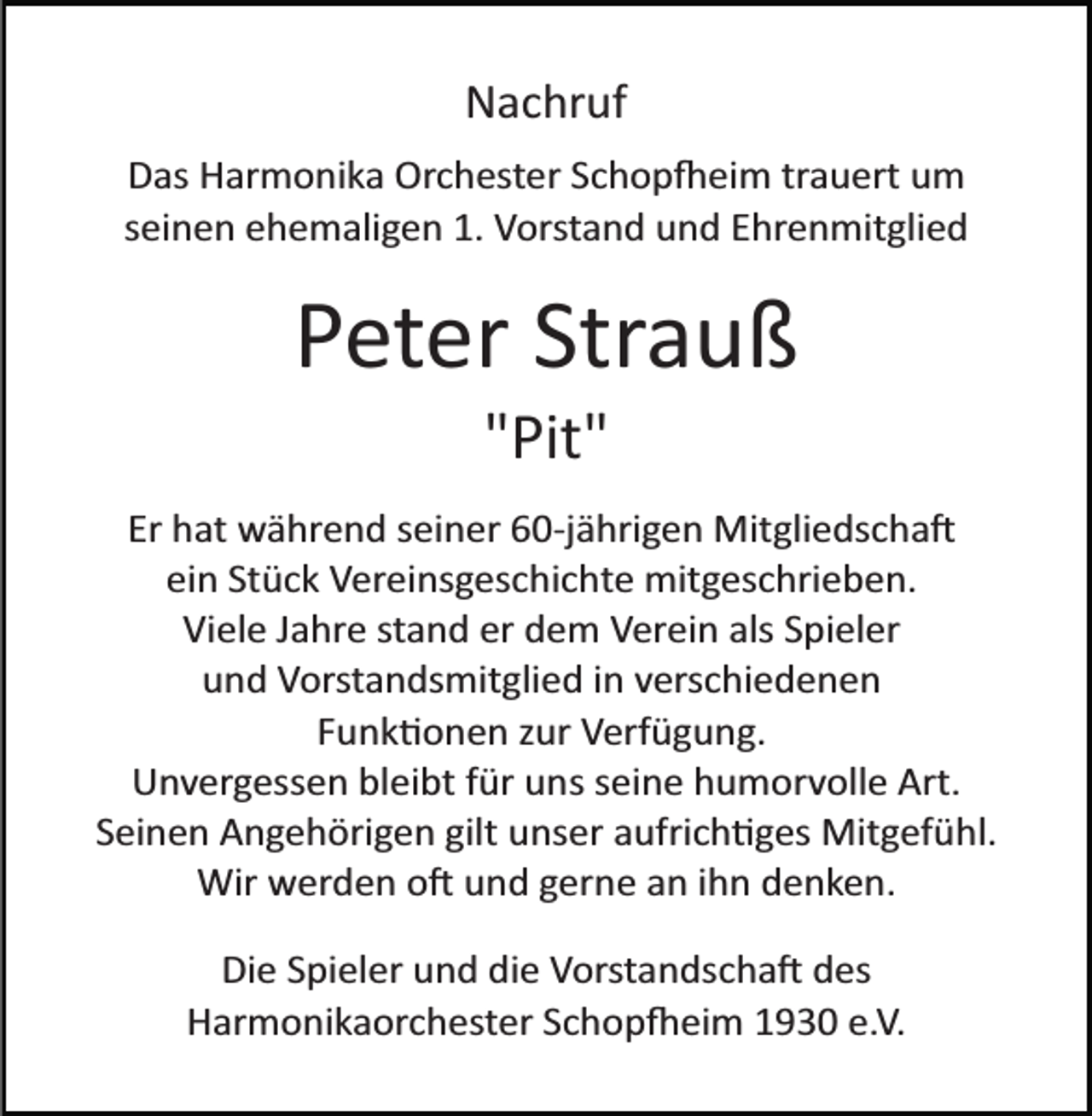 <p>Nachruf<br />Das Harmonika Orchester Schopfeim trauert um<br />seinen ehemaligen 1. Vorstand und Ehrenmitglied</p><p>Peter Strauß<br />"Pit"<br />Er hat während seiner 60­jährigen Mitgliedschaft<br />ein Stück Vereinsgeschichte mitgeschrieben.<br />Viele Jahre stand er dem Verein als Spieler<br />und Vorstandsmitglied in verschiedenen<br />Funktionen zur Verfügung.<br />Unvergessen bleibt für uns seine humorvolle Art.<br />Seinen Angehörigen gilt unser aufrichtiges Mitgefühl.<br />Wir werden oft und gerne an ihn denken.<br />Die Spieler und die Vorstandschaft des<br />Harmonikaorchester Schopfeim 1930 e.V.</p>