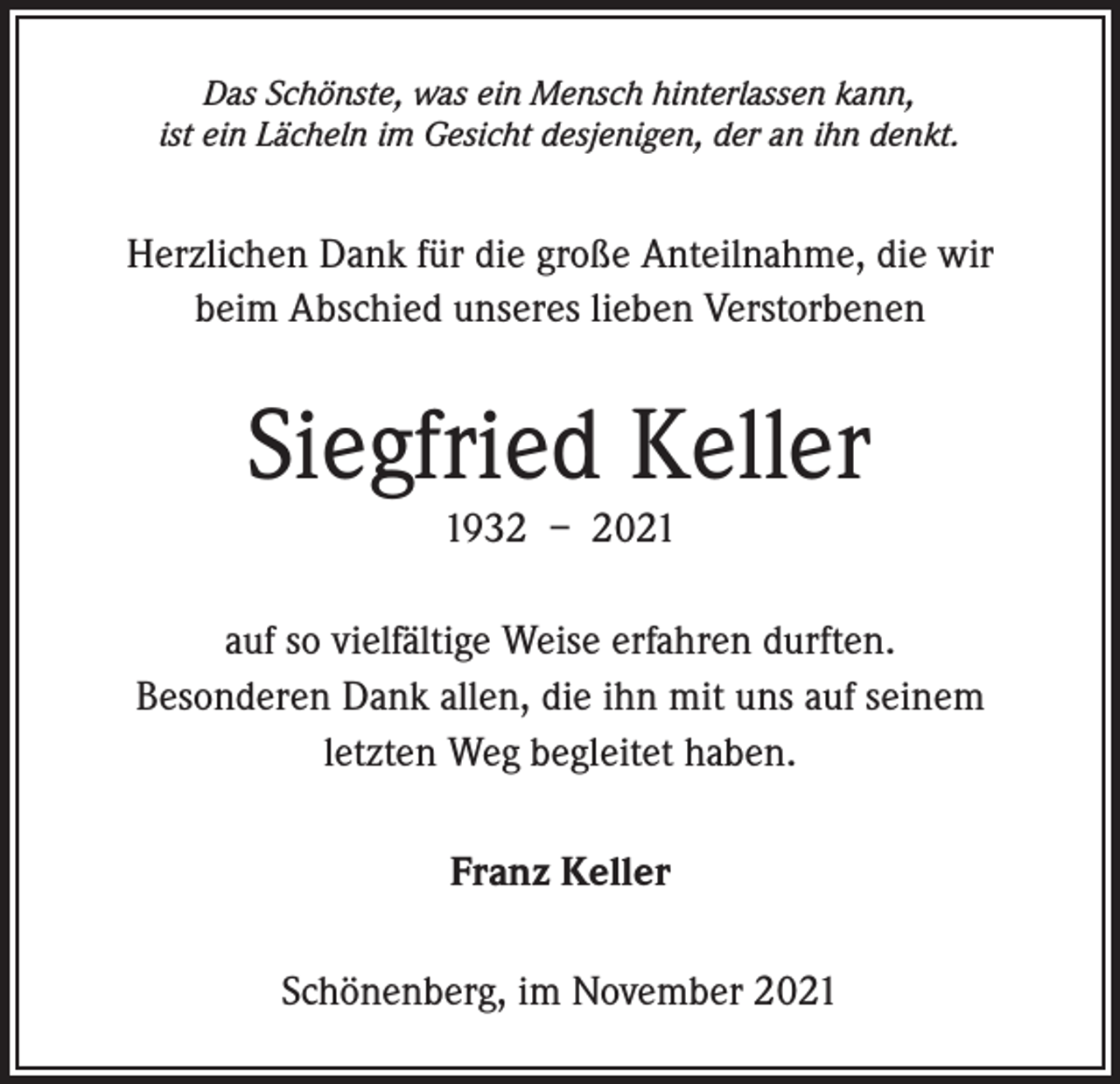 <p>Das Schönste, was ein Mensch hinterlassen kann,<br />ist ein Lächeln im Gesicht desjenigen, der an ihn denkt.</p><p>Herzlichen Dank für die große Anteilnahme, die wir<br />beim Abschied unseres lieben Verstorbenen</p><p>Siegfried Keller<br />1932 – 2021<br />auf so vielfältige Weise erfahren durften.<br />Besonderen Dank allen, die ihn mit uns auf seinem<br />letzten Weg begleitet haben.<br />Franz Keller<br />Schönenberg, im November 2021</p>