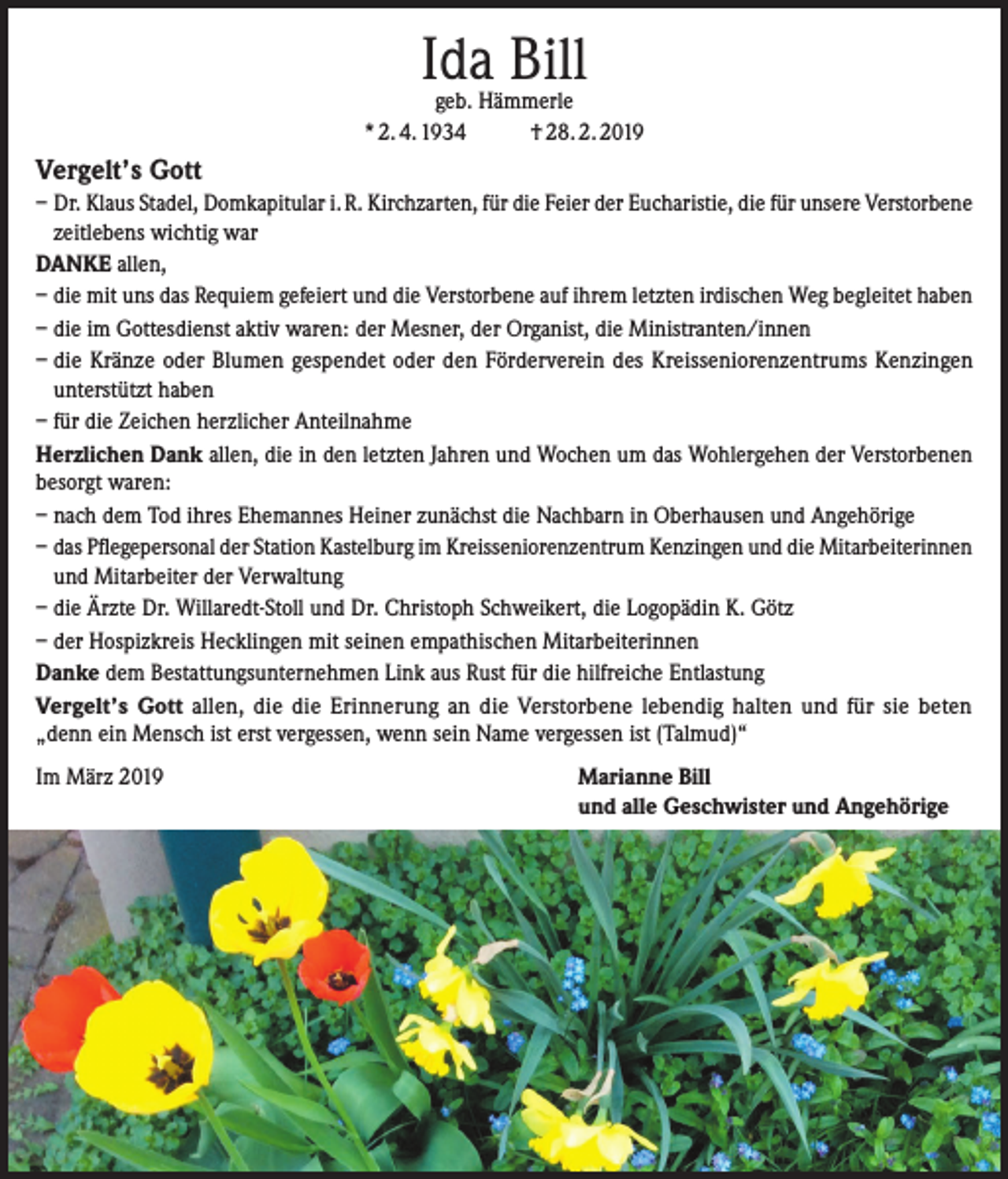 <p>Ida Bill</p><p>geb. Hämmerle<br />* 2. 4. 1934<br />† 28. 2. 2019</p><p>Vergelt’s Gott<br />– Dr. Klaus Stadel, Domkapitular i. R. Kirchzarten, für die Feier der Eucharistie, die für unsere ­Verstorbene<br />zeitlebens wichtig war<br />DANKE allen,<br />– die mit uns das Requiem gefeiert und die Verstorbene auf ihrem letzten irdischen Weg begleitet haben<br />– die im Gottesdienst aktiv waren: der Mesner, der Organist, die Ministranten/innen<br />– die Kränze oder Blumen gespendet oder den Förderverein des Kreisseniorenzentrums Kenzingen<br />unterstützt haben<br />– für die Zeichen herzlicher Anteilnahme<br />Herzlichen Dank allen, die in den letzten Jahren und Wochen um das Wohlergehen der Verstorbenen<br />besorgt waren:<br />– nach dem Tod ihres Ehemannes Heiner zunächst die Nachbarn in Oberhausen und Angehörige<br />– das Pflegepersonal der Station Kastelburg im Kreisseniorenzentrum Kenzingen und die ­Mitarbeiterinnen<br />und Mitarbeiter der Verwaltung<br />– die Ärzte Dr. Willaredt-Stoll und Dr. Christoph Schweikert, die Logopädin K. Götz<br />– der Hospizkreis Hecklingen mit seinen empathischen Mitarbeiterinnen<br />Danke dem Bestattungsunternehmen Link aus Rust für die hilfreiche Entlastung<br />Vergelt’s Gott allen, die die Erinnerung an die Verstorbene lebendig halten und für sie beten<br />„denn ein Mensch ist erst vergessen, wenn sein Name vergessen ist (Talmud)“<br />Im März 2019</p><p>Marianne Bill<br />und alle Geschwister und Angehörige</p>