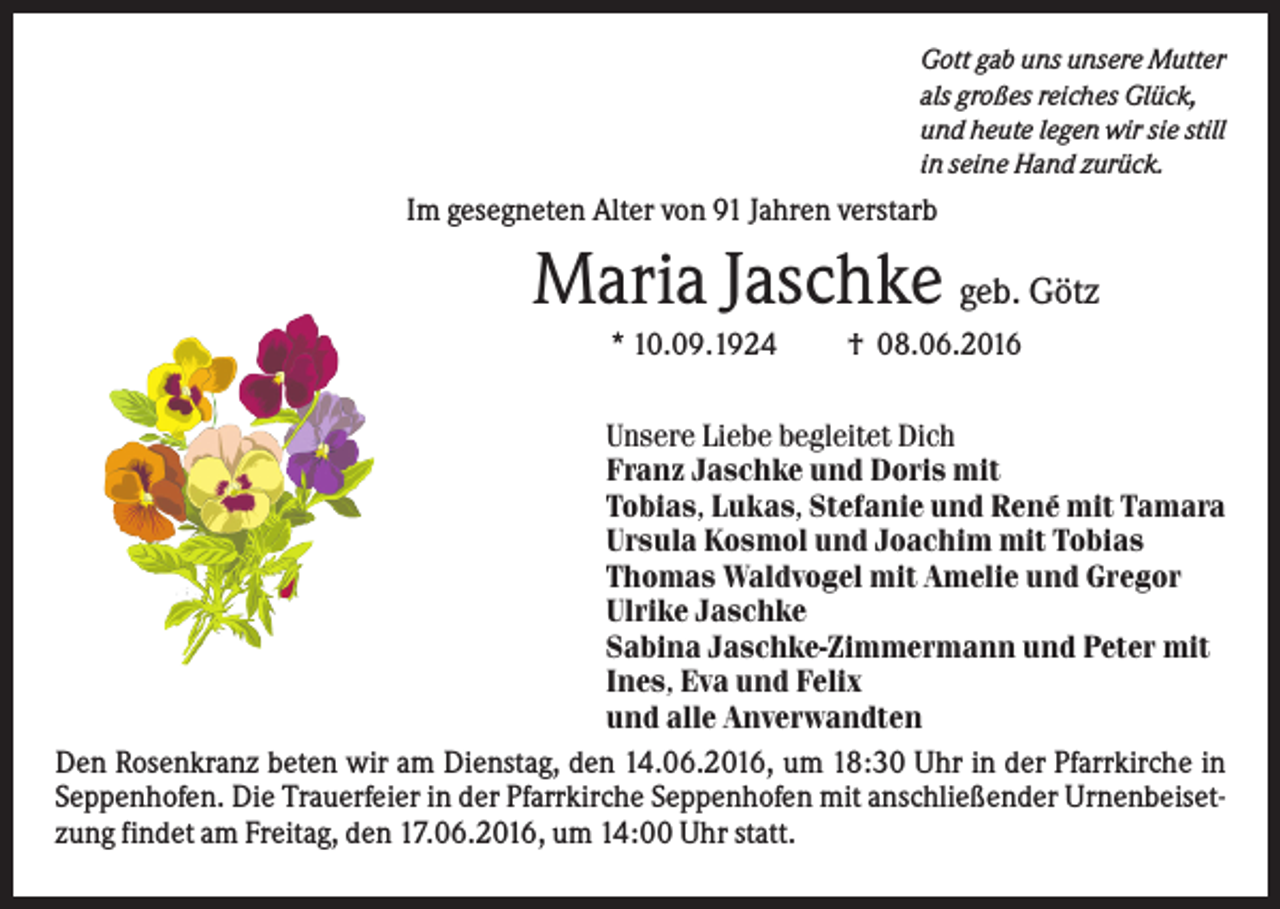 <p>Gott gab uns unsere Mutter<br />als großes reiches Glück,<br />und heute legen wir sie still<br />in seine Hand zurück.</p><p>Im gesegneten Alter von 91 Jahren verstarb</p><p>Maria Jaschke geb. Götz<br />* 10.09.1924</p><p>† 08.06.2016</p><p>Unsere Liebe begleitet Dich<br />Franz Jaschke und Doris mit<br />Tobias, Lukas, Stefanie und René mit Tamara<br />Ursula Kosmol und Joachim mit Tobias<br />Thomas Waldvogel mit Amelie und Gregor<br />Ulrike Jaschke<br />Sabina Jaschke-Zimmermann und Peter mit<br />Ines, Eva und Felix<br />und alle Anverwandten<br />Den Rosenkranz beten wir am Dienstag, den 14.06.2016, um 18:30 Uhr in der Pfarrkirche in<br />Seppenhofen. Die Trauerfeier in der Pfarrkirche Seppenhofen mit anschließender Urnenbeisetzung findet am Freitag, den 17.06.2016, um 14:00 Uhr statt.</p>