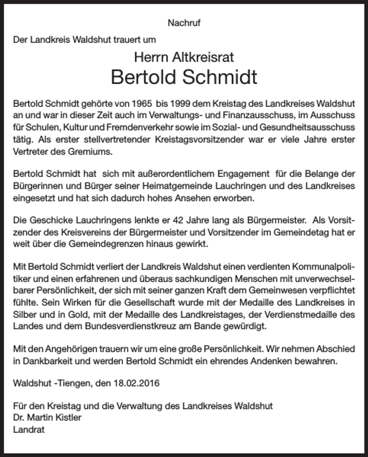 <p>Nachruf<br />Der Landkreis Waldshut trauert um</p><p>Herrn Altkreisrat</p><p>Bertold Schmidt<br />Bertold Schmidt gehörte von 1965 bis 1999 dem Kreistag des Landkreises Waldshut<br />an und war in dieser Zeit auch im Verwaltungs- und Finanzausschuss, im Ausschuss<br />für Schulen, Kultur und Fremdenverkehr sowie im Sozial- und Gesundheitsausschuss<br />tätig. Als erster stellvertretender Kreistagsvorsitzender war er viele Jahre erster<br />Vertreter des Gremiums.<br />Bertold Schmidt hat sich mit außerordentlichem Engagement für die Belange der<br />Bürgerinnen und Bürger seiner Heimatgemeinde Lauchringen und des Landkreises<br />eingesetzt und hat sich dadurch hohes Ansehen erworben.<br />Die Geschicke Lauchringens lenkte er 42 Jahre lang als Bürgermeister. Als Vorsitzender des Kreisvereins der Bürgermeister und Vorsitzender im Gemeindetag hat er<br />weit über die Gemeindegrenzen hinaus gewirkt.<br />Mit Bertold Schmidt verliert der Landkreis Waldshut einen verdienten Kommunalpolitiker und einen erfahrenen und überaus sachkundigen Menschen mit unverwechselbarer Persönlichkeit, der sich mit seiner ganzen Kraft dem Gemeinwesen verpflichtet<br />fühlte. Sein Wirken für die Gesellschaft wurde mit der Medaille des Landkreises in<br />Silber und in Gold, mit der Medaille des Landkreistages, der Verdienstmedaille des<br />Landes und dem Bundesverdienstkreuz am Bande gewürdigt.<br />Mit den Angehörigen trauern wir um eine große Persönlichkeit. Wir nehmen Abschied<br />in Dankbarkeit und werden Bertold Schmidt ein ehrendes Andenken bewahren.<br />Waldshut -Tiengen, den 18.02.2016<br />Für den Kreistag und die Verwaltung des Landkreises Waldshut<br />Dr. Martin Kistler<br />Landrat</p>