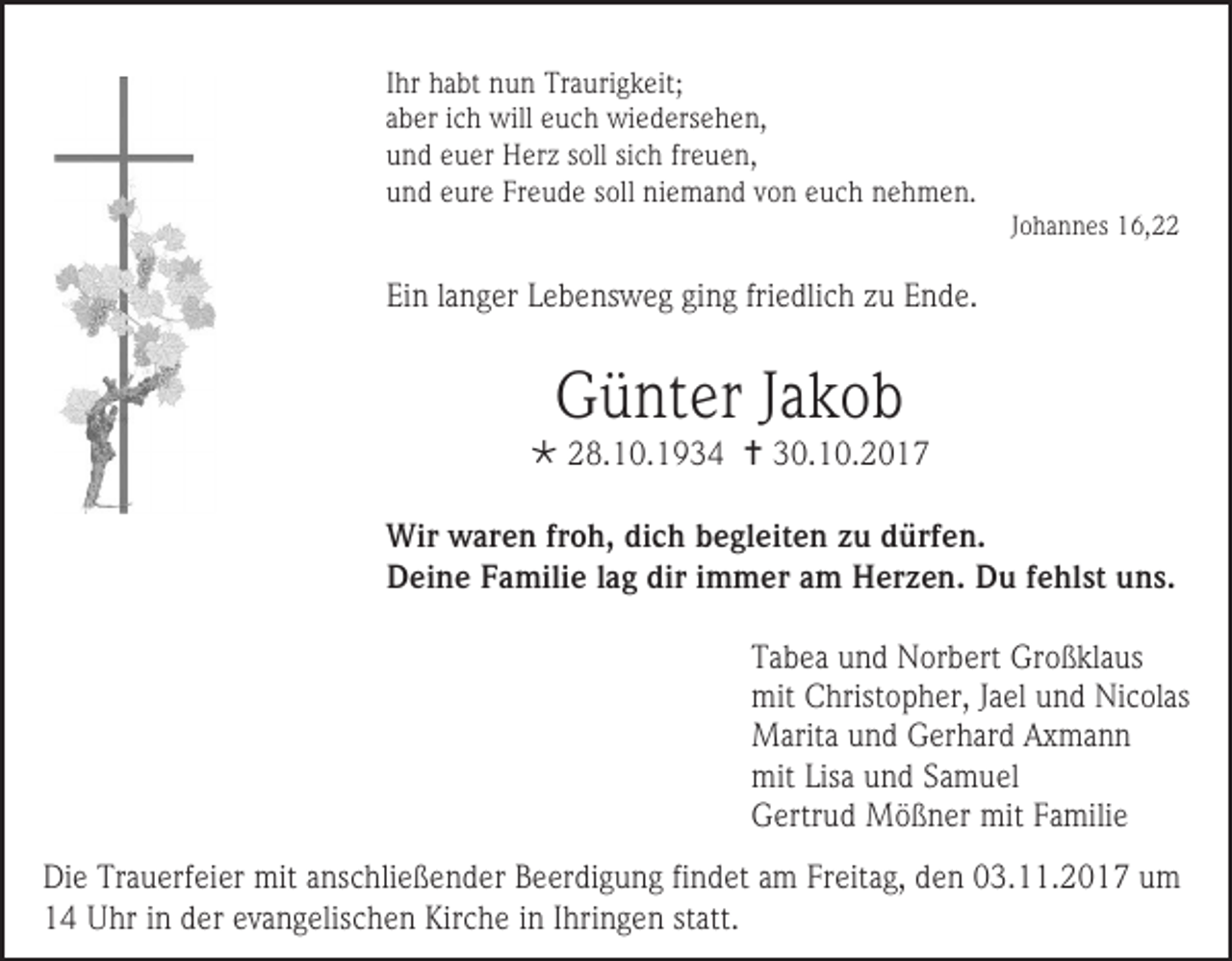 <p>Ihr habt nun Traurigkeit;<br />aber ich will euch wiedersehen,<br />und euer Herz soll sich freuen,<br />und eure Freude soll niemand von euch nehmen.</p><p>Johannes 16,22</p><p>Ein langer Lebensweg ging friedlich zu Ende.</p><p>Günter Jakob</p><p> 28.10.1934  30.10.2017<br />Wir waren froh, dich begleiten zu dürfen.<br />Deine Familie lag dir immer am Herzen. Du fehlst uns.<br />Tabea und Norbert Großklaus<br />mit Christopher, Jael und Nicolas<br />Marita und Gerhard Axmann<br />mit Lisa und Samuel<br />Gertrud Mößner mit Familie<br />Die Trauerfeier mit anschließender Beerdigung findet am Freitag, den 03.11.2017 um<br />14 Uhr in der evangelischen Kirche in Ihringen statt.</p>