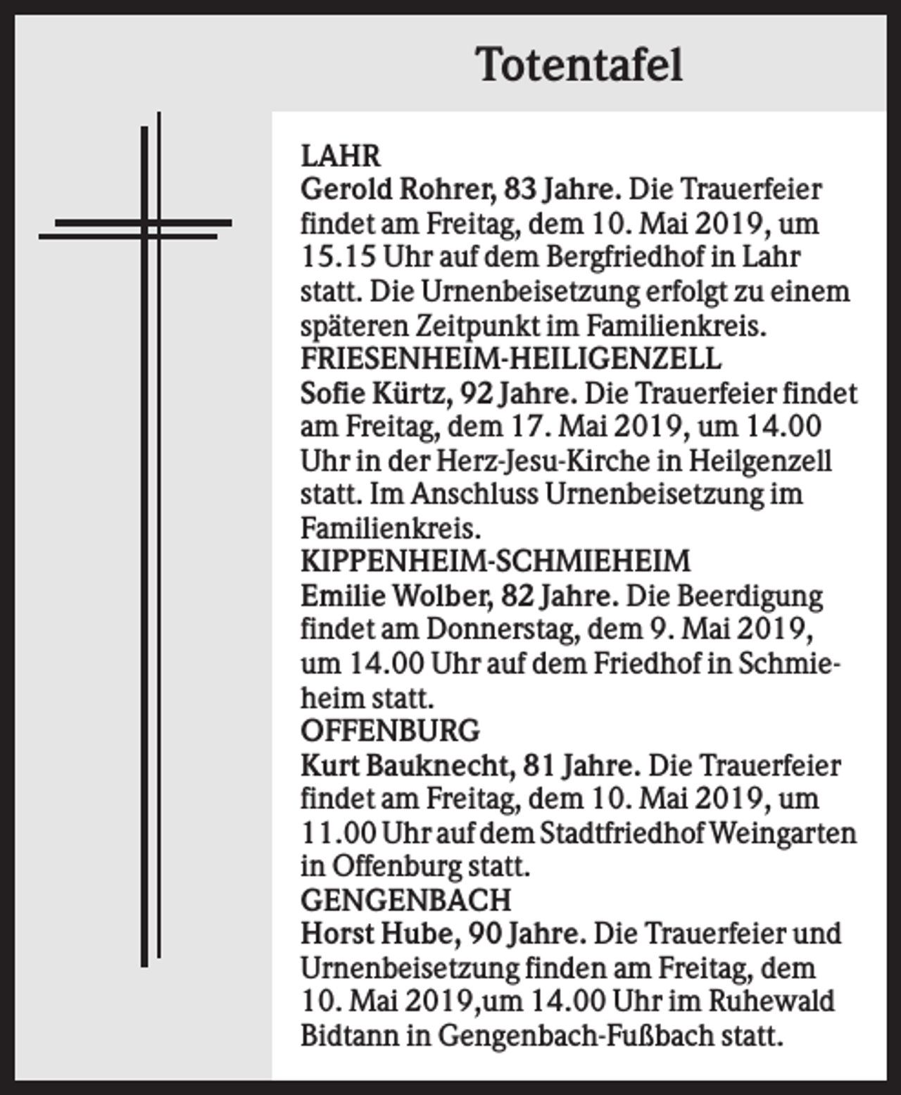 <p>Totentafel<br />LAHR<br />Gerold Rohrer, 83 Jahre. Die Trauerfeier<br />findet am Freitag, dem 10. Mai 2019, um<br />15.15 Uhr auf dem Bergfriedhof in Lahr<br />statt. Die Urnenbeisetzung erfolgt zu einem<br />späteren Zeitpunkt im Familienkreis.<br />FRIESENHEIM-HEILIGENZELL<br />Sofie Kürtz, 92 Jahre. Die Trauerfeier findet<br />am Freitag, dem 17. Mai 2019, um 14.00<br />Uhr in der Herz-Jesu-Kirche in Heilgenzell<br />statt. Im Anschluss Urnenbeisetzung im<br />Familienkreis.<br />KIPPENHEIM-SCHMIEHEIM<br />Emilie Wolber, 82 Jahre. Die Beerdigung<br />findet am Donnerstag, dem 9. Mai 2019,<br />um 14.00 Uhr auf dem Friedhof in Schmieheim statt.<br />OFFENBURG<br />Kurt Bauknecht, 81 Jahre. Die Trauerfeier<br />findet am Freitag, dem 10. Mai 2019, um<br />11.00 Uhr auf dem Stadtfriedhof Weingarten<br />in Offenburg statt.<br />GENGENBACH<br />Horst Hube, 90 Jahre. Die Trauerfeier und<br />Urnenbeisetzung finden am Freitag, dem<br />10. Mai 2019,um 14.00 Uhr im Ruhewald<br />Bidtann in Gengenbach-Fußbach statt.</p>