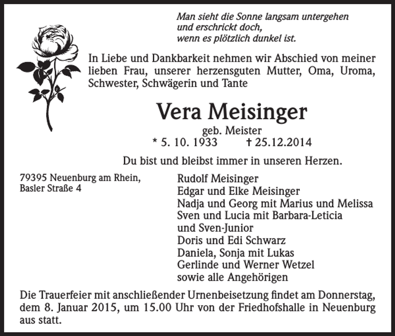 <p>Man sieht die Sonne langsam untergehen<br />und erschrickt doch,<br />wenn es plötzlich dunkel ist.</p><p>In Liebe und Dankbarkeit nehmen wir Abschied von meiner<br />lieben Frau, unserer herzensguten Mutter, Oma, Uroma,<br />Schwester, Schwägerin und Tante</p><p>Vera Meisinger</p><p>geb. Meister<br />* 5. 10. 1933<br />= 25.12.2014<br />Du bist und bleibst immer in unseren Herzen.<br />79395<br />Neuenburg am Rhein,</p><p>Rudolf Meisinger<br />Basler<br />Straße<br />4</p><p>Edgar und Elke Meisinger</p><p>Nadja und Georg mit Marius und Melissa<br />Sven und Lucia mit Barbara-Leticia<br />und Sven-Junior<br />Doris und Edi Schwarz<br />Daniela, Sonja mit Lukas<br />Gerlinde und Werner Wetzel<br />sowie alle Angehörigen</p><p>Die Trauerfeier mit anschließender Urnenbeisetzung findet am Donnerstag,<br />dem 8. Januar 2015, um 15.00 Uhr von der Friedhofshalle in Neuenburg<br />aus statt.</p>