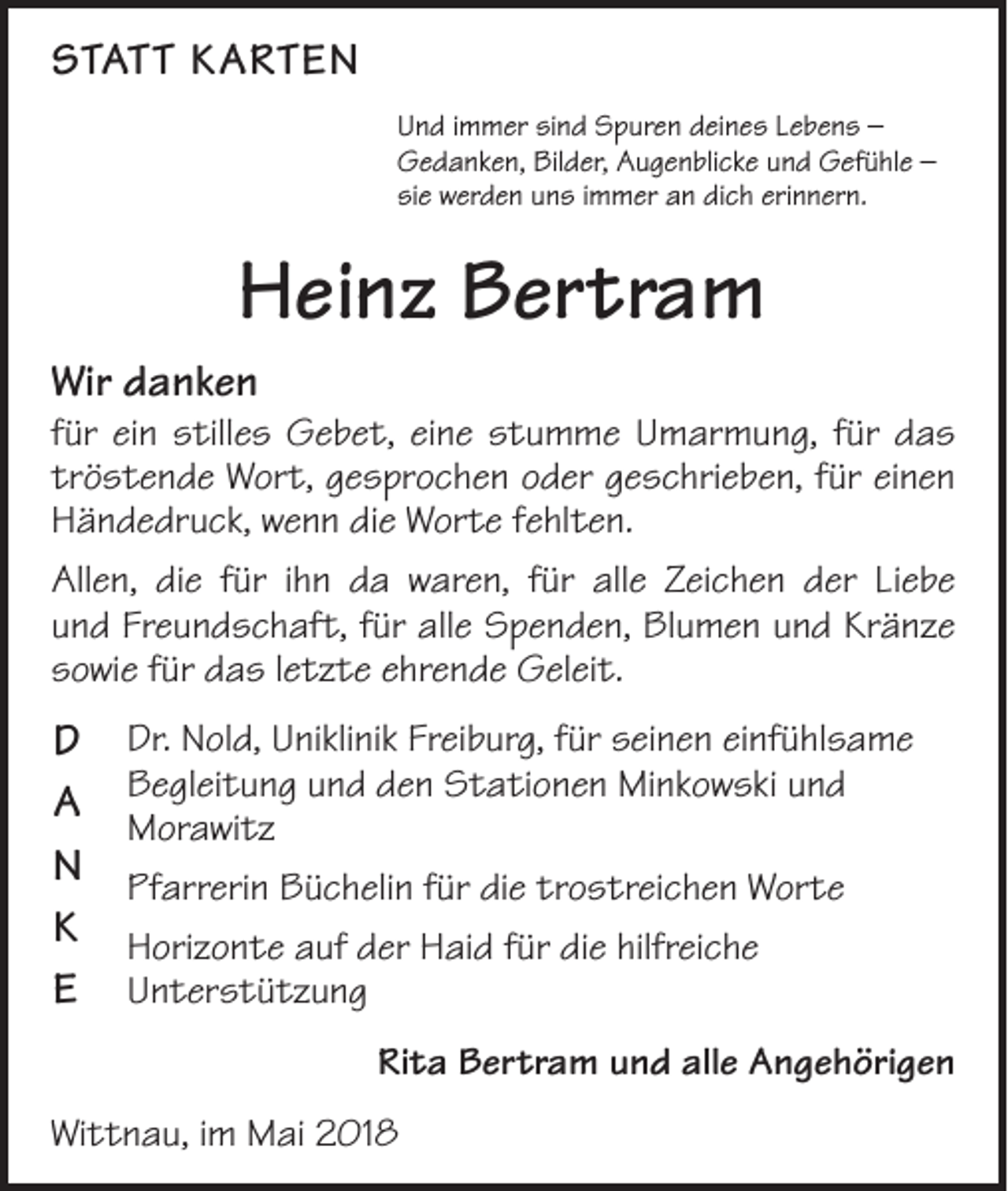 <p>STATT KARTEN<br />Und immer sind Spuren deines Lebens –<br />Gedanken, Bilder, Augenblicke und Gefühle –<br />sie werden uns immer an dich erinnern.</p><p>Heinz Bertram<br />Wir danken</p><p>für ein stilles Gebet, eine stumme Umarmung, für das<br />tröstende Wort, gesprochen oder geschrieben, für einen<br />Händedruck, wenn die Worte fehlten.<br />Allen, die für ihn da waren, für alle Zeichen der Liebe­<br />und Freundschaft, für alle Spenden, Blumen und Kränze<br />sowie für das letzte ehrende Geleit.</p><p>D<br />A<br />N<br />K<br />E</p><p>Dr. Nold, Uniklinik Freiburg, für seinen einfühlsame<br />Begleitung und den Stationen Minkowski und<br />Morawitz<br />Pfarrerin Büchelin für die trostreichen Worte<br />Horizonte auf der Haid für die hilfreiche<br />Unterstützung<br />Rita Bertram und alle Angehörigen</p><p>Wittnau, im Mai 2018</p>