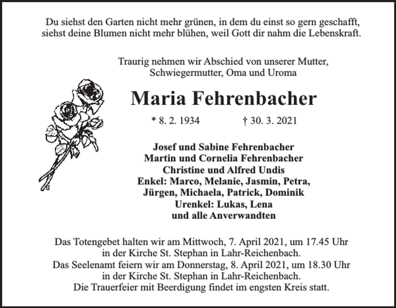 <p>Du siehst den Garten nicht mehr grünen, in dem du einst so gern geschafft,<br />siehst deine Blumen nicht mehr blühen, weil Gott dir nahm die Lebenskraft.<br />Traurig nehmen wir Abschied von unserer Mutter,<br />Schwiegermutter, Oma und Uroma</p><p>Maria Fehrenbacher<br />* 8. 2. 1934</p><p>† 30. 3. 2021</p><p>Josef und Sabine Fehrenbacher<br />Martin und Cornelia Fehrenbacher<br />Christine und Alfred Undis<br />Enkel: Marco, Melanie, Jasmin, Petra,<br />Jürgen, Michaela, Patrick, Dominik<br />Urenkel: Lukas, Lena<br />und alle Anverwandten<br />Das Totengebet halten wir am Mittwoch, 7. April 2021, um 17.45 Uhr<br />in der Kirche St. Stephan in Lahr-Reichenbach.<br />Das Seelenamt feiern wir am Donnerstag, 8. April 2021, um 18.30 Uhr<br />in der Kirche St. Stephan in Lahr-Reichenbach.<br />Die Trauerfeier mit Beerdigung findet im engsten Kreis statt.</p>