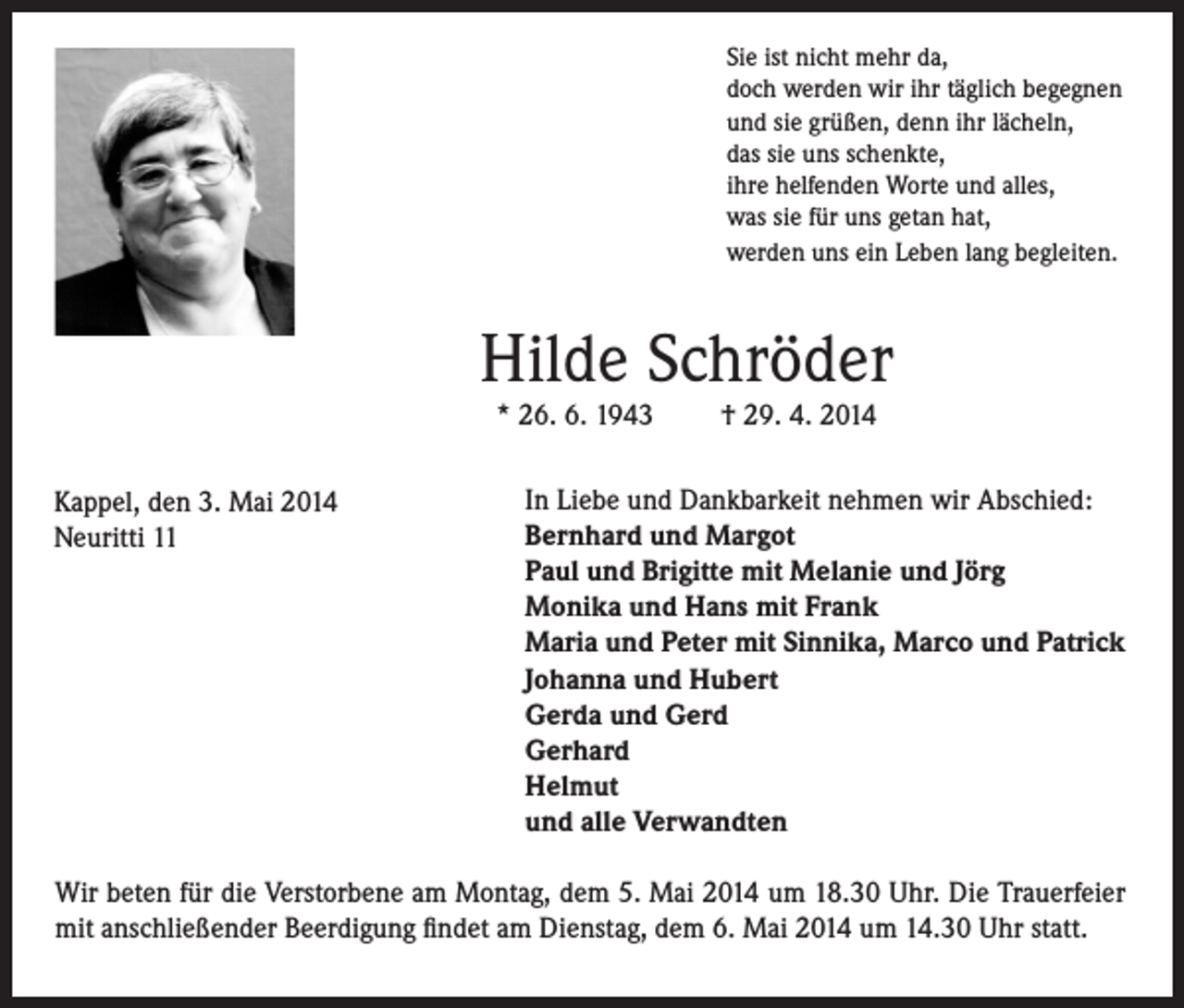 <p>Sie ist nicht mehr da,<br />doch werden wir ihr täglich begegnen<br />und sie grüßen, denn ihr lächeln,<br />das sie uns schenkte,<br />ihre helfenden Worte und alles,<br />was sie für uns getan hat,<br />werden uns ein Leben lang begleiten.</p><p>Hilde Schröder<br />* 26. 6. 1943</p><p>Kappel, den 3. Mai 2014<br />Neuritti 11</p><p>† 29. 4. 2014</p><p>In Liebe und Dankbarkeit nehmen wir Abschied:<br />Bernhard und Margot<br />Paul und Brigitte mit Melanie und Jörg<br />Monika und Hans mit Frank<br />Maria und Peter mit Sinnika, Marco und Patrick<br />Johanna und Hubert<br />Gerda und Gerd<br />Gerhard<br />Helmut<br />und alle Verwandten</p><p>Wir beten für die Verstorbene am Montag, dem 5. Mai 2014 um 18.30 Uhr. Die Trauerfeier<br />mit anschließender Beerdigung findet am Dienstag, dem 6. Mai 2014 um 14.30 Uhr statt.</p>