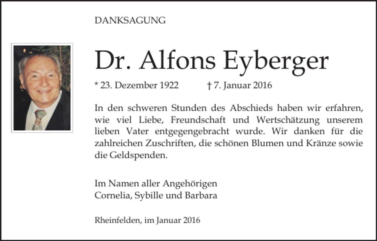 <p>DANKSAGUNG</p><p>Dr. Alfons Eyberger<br />* 23. Dezember 1922</p><p>† 7. Januar 2016</p><p>In den schweren Stunden des Abschieds haben wir erfahren,<br />wie viel Liebe, Freundschaft und Wertschätzung unserem<br />lieben Vater entgegengebracht wurde. Wir danken für die<br />zahlreichen Zuschriften, die schönen Blumen und Kränze sowie<br />die Geldspenden.<br />Im Namen aller Angehörigen<br />Cornelia, Sybille und Barbara<br />Rheinfelden, im Januar 2016</p>