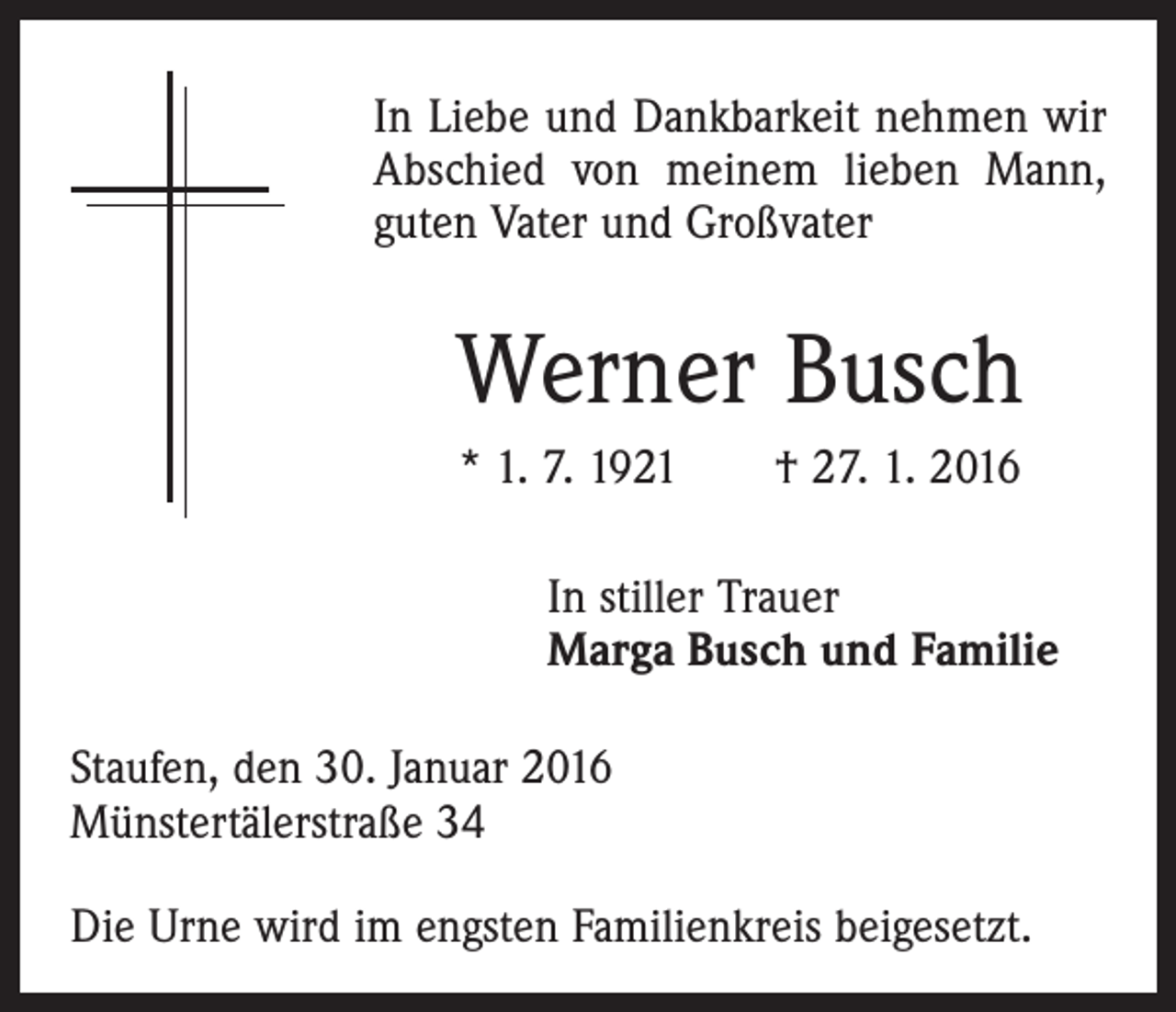 <p>In Liebe und Dankbarkeit nehmen wir<br />Abschied von meinem lieben Mann,<br />guten Vater und Großvater</p><p>Werner Busch<br />* 1. 7. 1921 † 27. 1. 2016</p><p>In stiller Trauer<br />Marga Busch und Familie</p><p>Staufen, den 30. Januar 2016<br />Münstertälerstraße 34<br />Die Urne wird im engsten Familienkreis beigesetzt.</p>