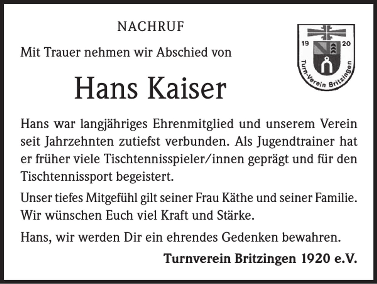 <p>NACHRUF<br />Mit Trauer nehmen wir Abschied von</p><p>Hans Kaiser<br />Hans war langjähriges Ehrenmitglied und unserem Verein<br />seit Jahrzehnten zutiefst verbunden. Als Jugendtrainer hat<br />er früher viele Tischtennisspieler/innen geprägt und für den<br />Tischtennissport begeistert.<br />Unser tiefes Mitgefühl gilt seiner Frau Käthe und seiner Familie.<br />Wir wünschen Euch viel Kraft und Stärke.<br />Hans, wir werden Dir ein ehrendes Gedenken bewahren.<br />Turnverein Britzingen 1920 e.V.</p>