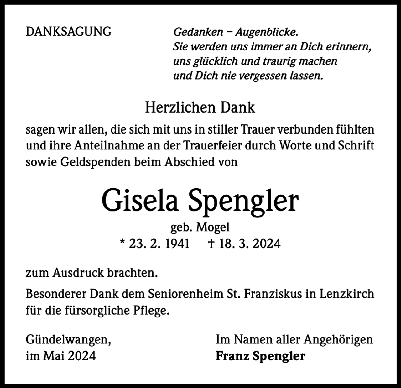 <p>DANKSAGUNG</p><p>Gedanken – Augenblicke.<br />Sie werden uns immer an Dich erinnern,<br />uns glücklich und traurig machen<br />und Dich nie vergessen lassen.</p><p>Herzlichen Dank<br />sagen wir allen, die sich mit uns in stiller Trauer verbunden fühlten<br />und ihre Anteilnahme an der Trauerfeier durch Worte und Schrift<br />sowie Geldspenden beim Abschied von</p><p>Gisela Spengler<br />geb. Mogel<br />* 23. 2. 1941 † 18. 3. 2024<br />zum Ausdruck brachten.<br />Besonderer Dank dem Seniorenheim St. Franziskus in Lenzkirch<br />für die fürsorgliche Pflege.<br />Gündelwangen,<br />im Mai 2024</p><p>Im Namen aller Angehörigen<br />Franz Spengler</p>