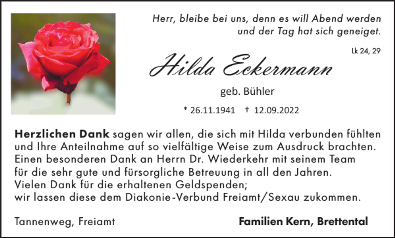 <p>Herr, bleibe bei uns, denn es will Abend werden<br />und der Tag hat sich geneiget.</p><p>Hilda Eckermann</p><p>Lk 24, 29</p><p>geb. Bühler<br />* 26.11.1941 † 12.09.2022</p><p>Herzlichen Dank sagen wir allen, die sich mit Hilda verbunden fühlten<br />und Ihre Anteilnahme auf so vielfältige Weise zum Ausdruck brachten.<br />Einen besonderen Dank an Herrn Dr. Wiederkehr mit seinem Team<br />für die sehr gute und fürsorgliche Betreuung in all den Jahren.<br />Vielen Dank für die erhaltenen Geldspenden;<br />wir lassen diese dem Diakonie -Verbund Freiamt/Sexau zukommen.<br />Tannenweg, Freiamt</p><p>Familien Kern, Brettental</p>