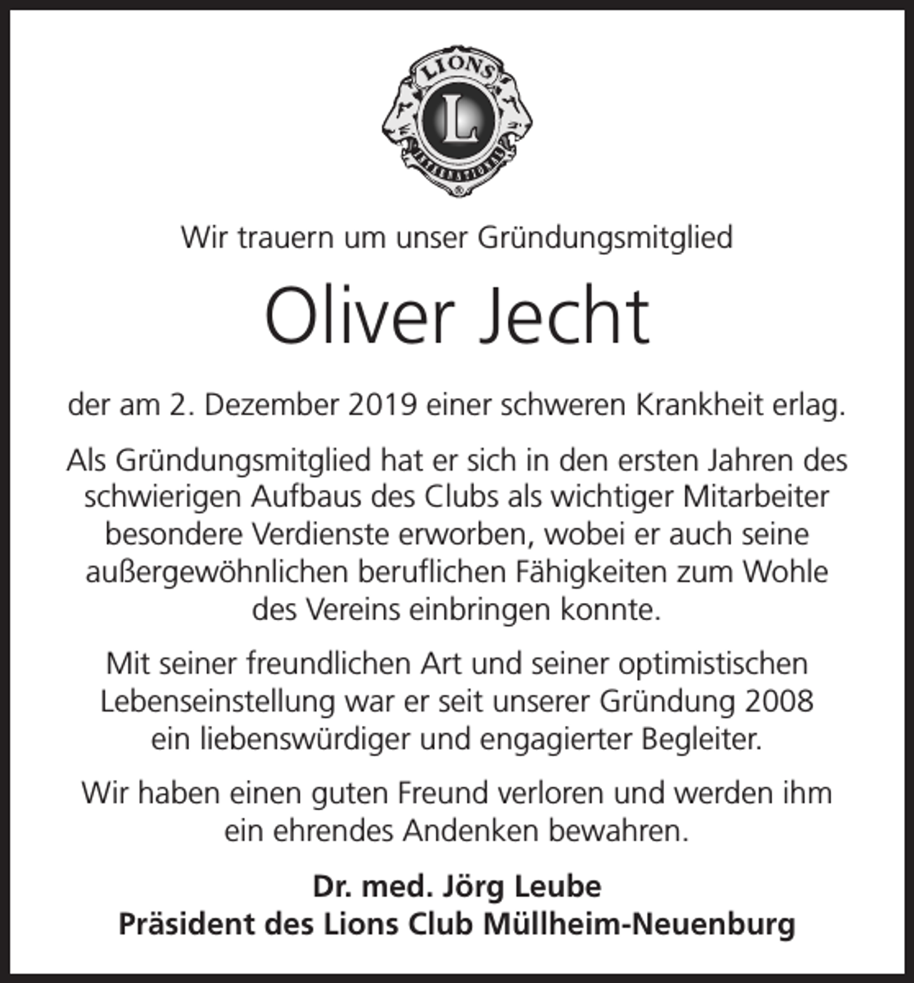 <p>Wir trauern um unser Gründungsmitglied</p><p>Oliver Jecht<br />der am 2. Dezember 2019 einer schweren Krankheit erlag.<br />Als Gründungsmitglied hat er sich in den ersten Jahren des<br />schwierigen Aufbaus des Clubs als wichtiger Mitarbeiter<br />besondere Verdienste erworben, wobei er auch seine<br />außergewöhnlichen beruflichen Fähigkeiten zum Wohle<br />des Vereins einbringen konnte.<br />Mit seiner freundlichen Art und seiner optimistischen<br />Lebenseinstellung war er seit unserer Gründung 2008<br />ein liebenswürdiger und engagierter Begleiter.<br />Wir haben einen guten Freund verloren und werden ihm<br />ein ehrendes Andenken bewahren.<br />Dr. med. Jörg Leube<br />Präsident des Lions Club Müllheim-Neuenburg</p>