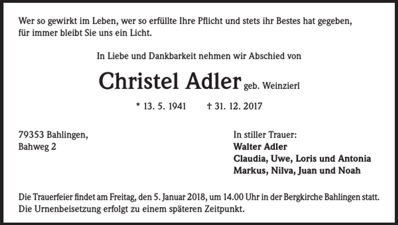 <p>Wer so gewirkt im Leben, wer so erfüllte Ihre Pflicht und stets ihr Bestes hat gegeben,<br />für immer bleibt Sie uns ein Licht.<br />In Liebe und Dankbarkeit nehmen wir Abschied von</p><p>Christel Adler</p><p>geb. Weinzierl</p><p>* 13. 5. 1941 † 31. 12. 2019353 Bahlingen,<br />In stiller Trauer:<br />Bahweg 2 Walter Adler<br />Claudia, Uwe, Loris und Antonia<br />Markus, Nilva, Juan und Noah<br />Die Trauerfeier findet am Freitag, den 5. Januar 2018, um 14.00 Uhr in der Bergkirche Bahlingen statt.<br />Die Urnenbeisetzung erfolgt zu einem späteren Zeitpunkt.</p>