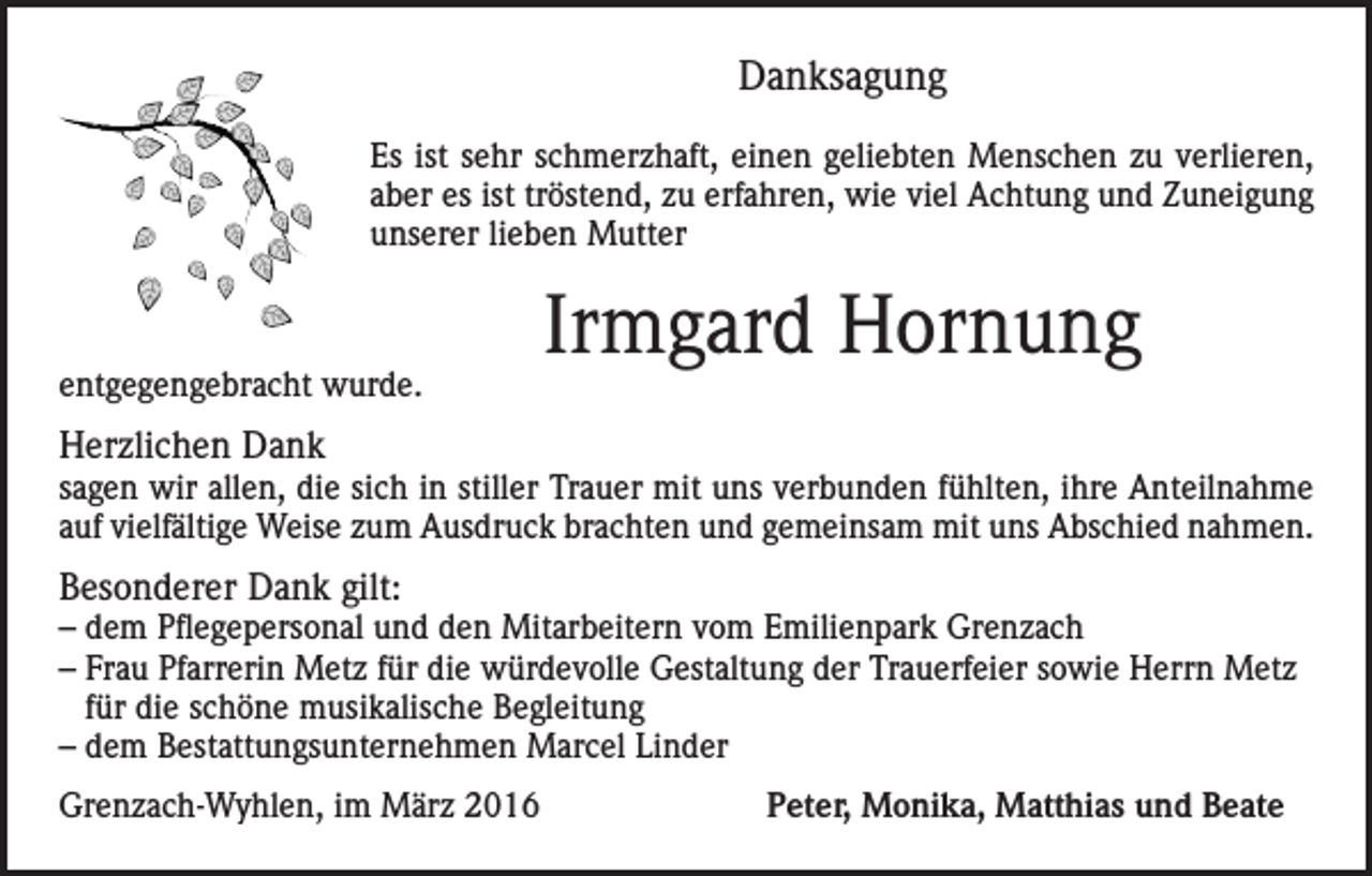 <p>Danksagung<br />Es ist sehr schmerzhaft, einen geliebten Menschen zu verlieren,<br />aber es ist tröstend, zu erfahren, wie viel Achtung und Zuneigung<br />unserer lieben Mutter</p><p>entgegengebracht wurde.</p><p>Irmgard Hornung</p><p>Herzlichen Dank</p><p>sagen wir allen, die sich in stiller Trauer mit uns verbunden fühlten, ihre Anteilnahme<br />auf vielfältige Weise zum Ausdruck brachten und gemeinsam mit uns Abschied nahmen.</p><p>Besonderer Dank gilt:</p><p>– dem Pflegepersonal und den Mitarbeitern vom Emilienpark Grenzach<br />– Frau Pfarrerin Metz für die würdevolle Gestaltung der Trauerfeier sowie Herrn Metz<br />für die schöne musikalische Begleitung<br />– dem Bestattungsunternehmen Marcel Linder<br />Grenzach-Wyhlen, im März 2016</p><p>Peter, Monika, Matthias und Beate</p>
