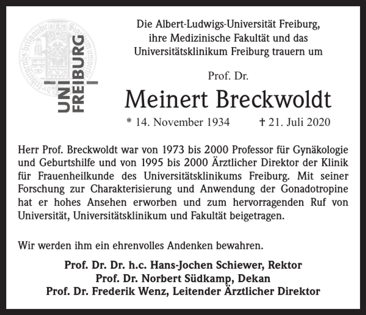 <p>Die Albert-Ludwigs-Universität Freiburg,<br />ihre Medizinische Fakultät und das<br />Universitätsklinikum Freiburg trauern um<br />Prof. Dr.</p><p>Meinert Breckwoldt<br />* 14. November 1934</p><p>† 21. Juli 2020</p><p>Herr Prof. Breckwoldt war von 1973 bis 2000 Professor für Gynäkologie<br />und Geburtshilfe und von 1995 bis 2000 Ärztlicher Direktor der Klinik<br />für Frauenheilkunde des Universitätsklinikums Freiburg. Mit seiner<br />Forschung zur Charakterisierung und Anwendung der Gonadotropine<br />hat er hohes Ansehen erworben und zum hervorragenden Ruf von<br />Universität, Universitätsklinikum und Fakultät beigetragen.<br />Wir werden ihm ein ehrenvolles Andenken bewahren.<br />Prof. Dr. Dr. h.c. Hans-Jochen Schiewer, Rektor<br />Prof. Dr. Norbert Südkamp, Dekan<br />Prof. Dr. Frederik Wenz, Leitender Ärztlicher Direktor</p>