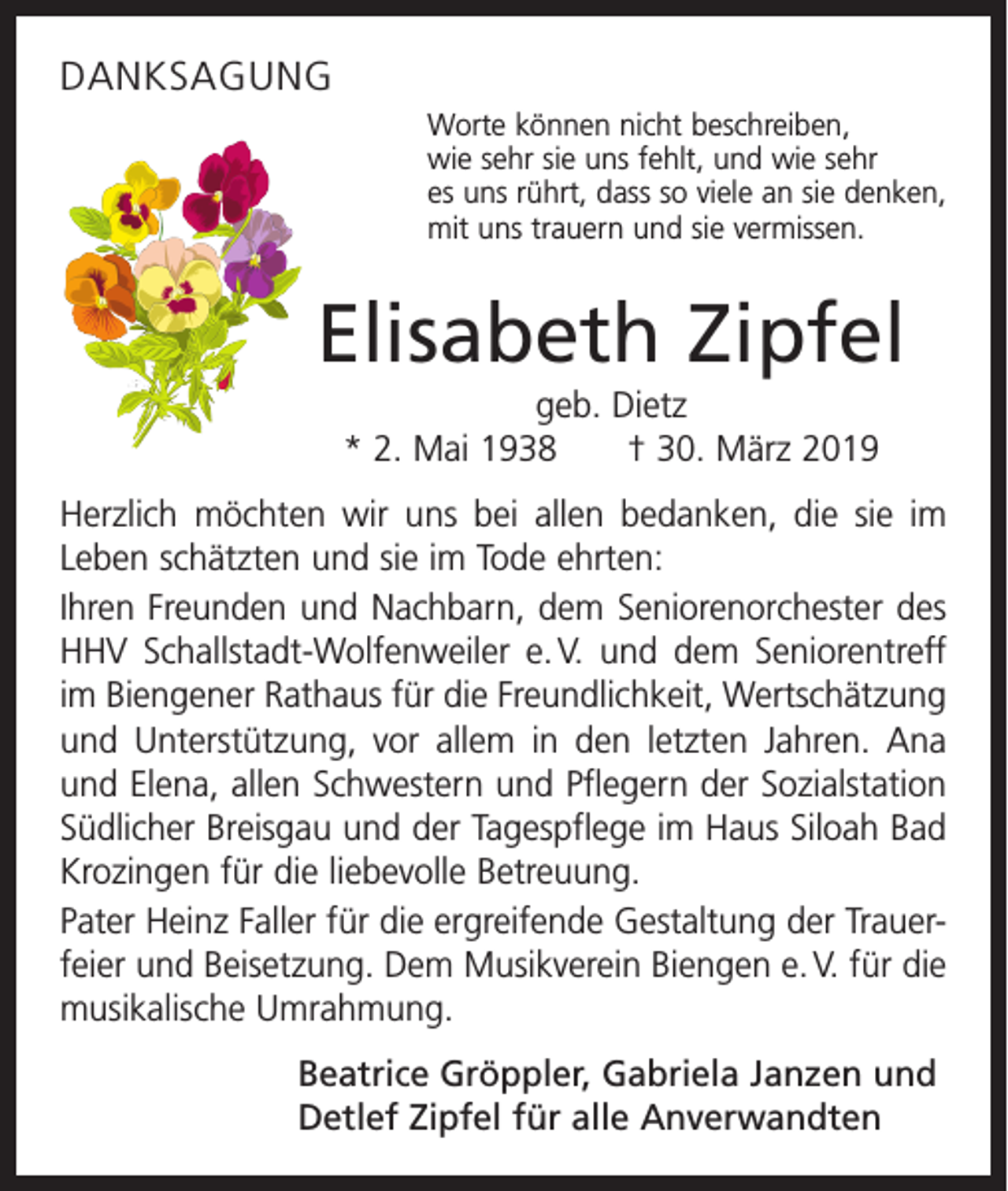 <p>DANKSAGUNG<br />Worte können nicht beschreiben,<br />wie sehr sie uns fehlt, und wie sehr<br />es uns rührt, dass so viele an sie denken,<br />mit uns trauern und sie vermissen.</p><p>Elisabeth Zipfel<br />geb. Dietz<br />* 2. Mai 1938 † 30. März 2019<br />Herzlich möchten wir uns bei allen bedanken, die sie im<br />Leben schätzten und sie im Tode ehrten:<br />Ihren Freunden und Nachbarn, dem Seniorenorchester des<br />HHV Schallstadt­-Wolfenweiler e. V. und dem Seniorentreff<br />im Biengener Rathaus für die Freundlichkeit, Wertschätzung<br />und Unterstützung, vor allem in den letzten Jahren. Ana<br />und Elena, allen Schwestern und Pflegern der Sozialstation<br />Südlicher Breisgau und der Tagespflege im Haus Siloah Bad<br />Krozingen für die liebevolle Betreuung.<br />Pater Heinz Faller für die ergreifende Gestaltung der Trauerfeier und Beisetzung. Dem Musikverein Biengen e. V. für die<br />musikalische Umrahmung.<br />Beatrice Gröppler, Gabriela Janzen und<br />Detlef Zipfel für alle Anverwandten</p>
